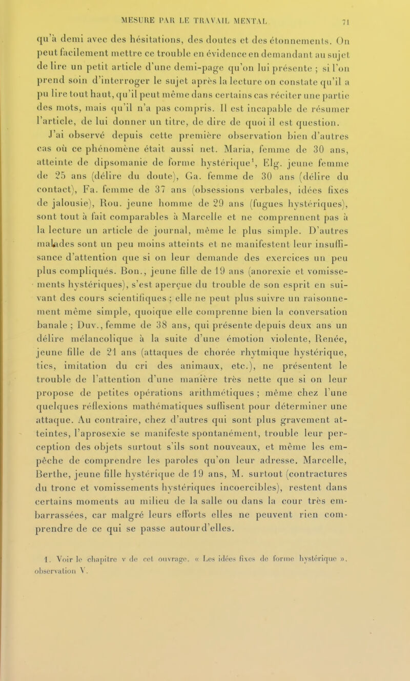 qu'à demi avec des hésitations, dos doutes et des étounemeuts. On peut facilement mettre ce trouble en évidence en demandant au sujet délire un petit article d'une demi-page qu'on lui présente ; si l'on prend soin d'interroger le sujet après la lecture on constate qu'il a pu lire tout haut, (ju'il peut même dans certains cas réciter une partie des mots, mais ([u'il n'a pas compris. Il est incapable de résumer l'article, de lui donner un titre, de dire de quoi il est question. .l'ai observé depuis cette première observation bien d'autres cas où ce phénomène était aussi net. Maria, femme de 30 ans, atteinte de dipsomanie de forme hystéri({ue\ Elg. jeune femme de 25 ans (délire du doute), Ga. femme de 30 ans (délire du contact). Fa. femme de 37 ans (obsessions verbales, idées lixcs de jalousie), Rou. jeune homme de 29 ans (fugues hystériques), sont tout à fait comparables à Marcelle et ne comprennent pas à la lecture un article de journal, même le plus simple. D'autres maliides sont un peu moins atteints et ne manifestent leur insuffi- sance d'attention que si on leur demande des exercices un peu plus compliqués. Bon., jeune fille de 19 ans (anorexie et vomisse- ments hystériques), s'est aperçue du trouble de son esprit en sui- vant des cours scientifiques ; elle ne peut plus suivre un raisonne- ment même simple, quoique elle comprenne bien la conversation banale ; Duv., femme de 38 ans, qui présente depuis deux ans un délire mélancolique à la suite d'une émotion violente. Renée, jeune fille de 21 ans (attaques de chorée rhytmique hystérique, tics, imitation du cri des animaux, etc.), ne présentent le trouble de l'attention d'une manière très nette que si on leur j)ropose de petites opérations arithmétiques ; même chez Tune quelques réflexions mathématiques suffisent pour déterminer une attaque. Au contraire, chez d'autres qui sont plus gravement at- teintes, l'aprosexie se manifeste spontanément, trouble leur per- ception des objets surtout s'ils sont nouveaux, et même les em- pêche de comprendre les paroles qu'on leur adresse. Marcelle, Berthe, jeune fille hystérique de 19 ans, M. surtout (contractures du tronc et vomissements hystériques incoercibles), restent dans certains moments au milieu de la salle ou dans la cour très em- barrassées, car malgré leurs efforts elles ne peuvent rien com- prendre de ce qui se passe autour d'elles. 1. Voir le cliapilrc v (!(• cet oiivrago. u l>os idres fixes de roriiic hystérique », observation \.