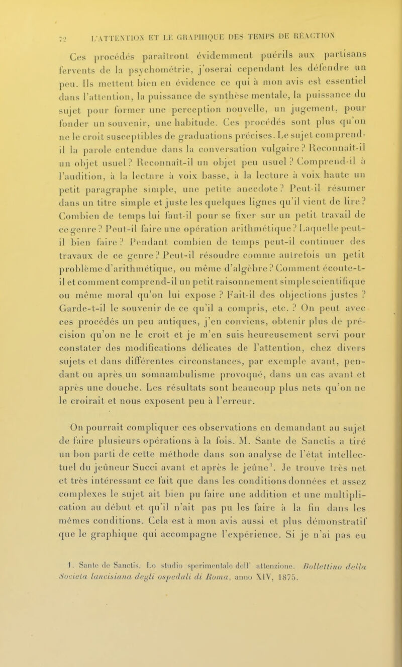 Ces procédés pariiîtronl évuleniinciil puérils aux partisans fervonls do la psvcliouiétrie, j'oserai cep(Mulant les délendre un pou. Ils mettent bien en évidence ce qui à mon avis esl essentiel dans rallention, la puissance de synthèse mentale, la puissance du sujet pour former une perception nouvelle, un jugement, pour fonder un souvenir, une habitude. Ces procédés sont plus (pi'on ne le croit susceptibles de graduations précises. Le sujet comprend- il la parole entendue dans la conversation vulgaire ? lleconnaît-il un objet usuel ? Reconnail-il un objet ])cu usuel ? Comprend-il ;i l'audition, à la lecture ;i voi.K basse, ;i la lecture ;i voi.x haute un petit paragraphe simple, une petite anecdote? Peut-il résumer dans un titre simple et juste les quelques lignes qu'il vient de lire? ComliicMi de temps lui faut-il pour se fixei' sur un petit travail de ce genre? Peut-il faire une opération ai'ithméticpie ? Lacjuelie peut- il bien faire? Pendant combien de tenqîs peut-il continuer des travaux de ce genre ? i*eul-il résoudre comme aulrelois un petit problcme d'arithmétique, ou même d'algèbre ? Comment écoute-t- il etcomment comprend-il un petit raisonnement simjjlescientifKpie ou même moral qu'on lui expose ? Fait-il des objections justes ? Garde-t-il le souvenir de ce qu'il a compris, etc. ? On peut avec ces procédés un peu anti([ues, j'en conviens, obtenii- plus de pré- cision qu'on ne le croit et je m'en suis heureusement servi pour constater des modifications délicates de l'attention, chez flivers sujets et dans différentes circonstances, par exemple avant, pen- dant ou après un somnambulisme provoque, dans un cas avant et après une douche. Les résultats sont beaucoup plus nets qu'on ne le croirait et nous exposent peu à l'erreur. On pourrait compliquer ces observations en demandant au sujet de faii'c plusieurs opérations à la fois. M. Saute de Sanctis a tiré un bon parti de cette méthode; dans son analyse de l'état intellec- tuel du jeûneur Succi avant et après le jeûne'. Je trouve très net et très intéressant ce fait que dans les conditions données et assez complexes le sujet ait bien pu faire une addition {;t une multipli- cation au début et (pi'il n'ait |)as pu les faire ii la fin dans les mêmes conditions. Cela est à mon avis aussi et })lus démonstratif que le graphique qui accompagne l'expérience. Si je n'ai pas eu 1. Saille de Sanctis, Lo studio sperinieiilale dell' allenzioiie. Ihillritiiio dcUti, Suciela laiicisiaiia dt'gli uspcdali di Runui, aiiiid \1V. 1870.