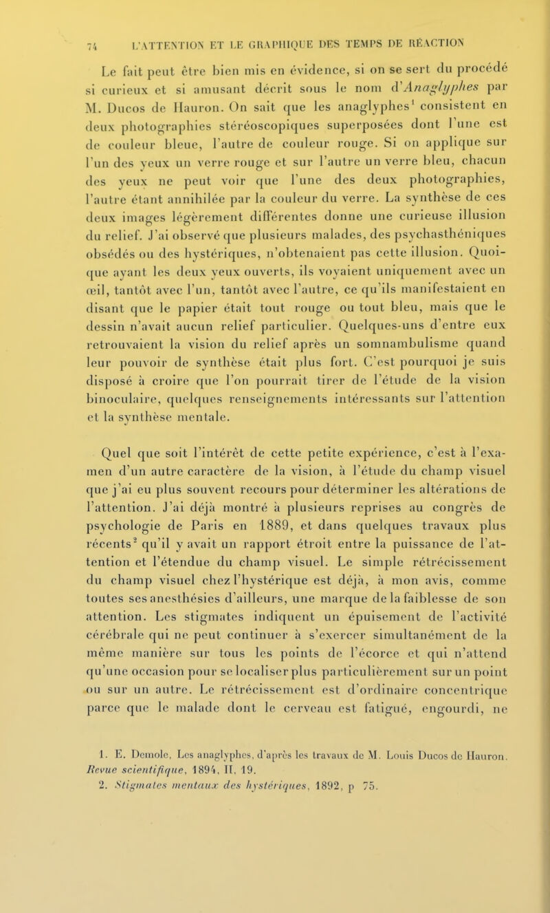 Le fait peut être bien mis en évidence, si on se sert du procédé si curieux et si amusant décrit sous le nom cVAna^hjphes par M. Ducos de Ilauron. On sait que les anaglyphes' consistent en deux photographies stéréoscopiques superposées dont Tune est de couleur bleue, l'autre de couleur rouge. Si on applique sur l'un des yeux un verre rouge et sur l'autre un verre bleu, chacun des yeux ne peut voir que l'une des deux photographies, l'autre étant annihilée par la couleur du verre. La synthèse de ces deux images légèrement différentes donne une curieuse illusion du relief. J'ai observé que plusieurs malades, des psychasthéniques obsédés ou des hystériques, n'obtenaient pas cette illusion. Quoi- que ayant les deux yeux ouverts, ils voyaient uniquement avec un œil, tantôt avec l'un, tantôt avec l'autre, ce qu'ils manifestaient en disant que le papier était tout rouge ou tout bleu, mais que le dessin n'avait aucun relief particulier. Quelques-uns d'entre eux retrouvaient la vision du relief après un somnambulisme quand leur pouvoir de synthèse était plus fort. C'est pourquoi je suis disposé à croire que l'on pourrait tirer de l'étude de la vision binoculaire, quelques renseignements intéressants sur l'attention et la synthèse mentale. Quel que soit l'intérêt de cette petite expérience, c'est à l'exa- men d'un autre caractère de la vision, à l'étude du champ visuel que j'ai eu plus souvent recours pour déterminer les altérations de l'attention. J'ai déjà montré à plusieurs reprises au congrès de psychologie de Paris en 1889, et dans quelques travaux plus récents qu'il y avait un rapport étroit entre la puissance de l'at- tention et l'étendue du champ visuel. Le simple rétrécissement du champ visuel chez l'hystérique est déjà, à mon avis, comme toutes ses anesthésies d'ailleurs, une marque de la faiblesse de son attention. Les stigmates indiquent un épuisement de l'activité cérébrale qui ne peut continuer à s'exercer simultanément de la même manière sur tous les points de l'écorce et qui n'attend qu'une occasion pour se localiser plus particulièrement sur un point ou sur un autre. Le rétrécissement est d'ordinaire concentrique parce que le malade dont le cerveau est fatigué, engourdi, ne 1. E. Demolc, Les anaglyphes, d'après les travaux de M. Louis Ducos de Ilauron. Revue scientifirfue, 1894, H, 19. 2. Stigmates mentaux des hystériques, 1892, p 75.