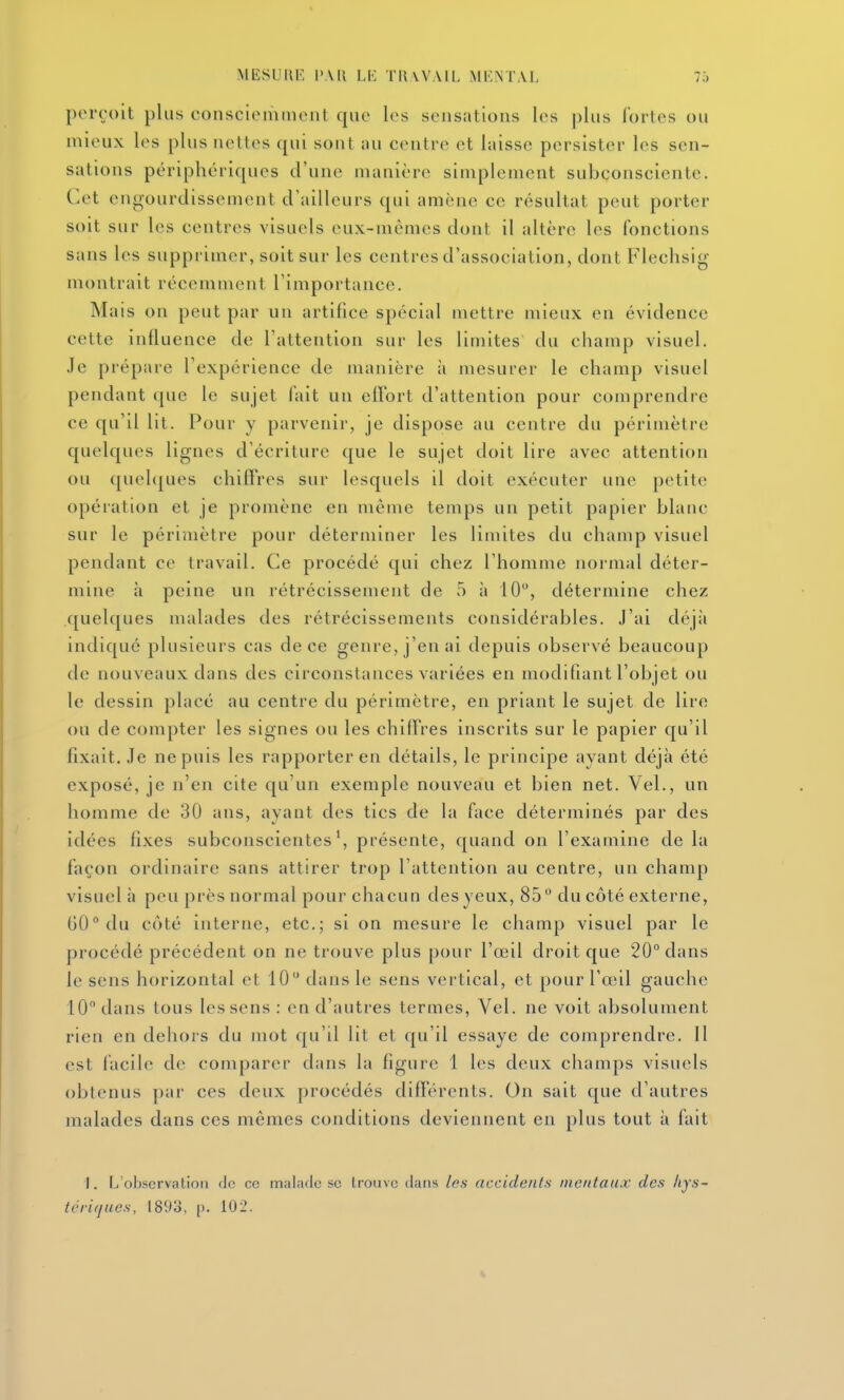 perçoit plus consciemuicnt que les sensations les plus fortes ou mieux les plus nettes qui sont nu centre et laisse persister les sen- sations périphériques d'une manière simplement subconsciente. Cet engourdissement d'ailleurs qui amène ce résultat peut porter soit sur les centres visuels eux-mêmes dont il altère les fonctions sans les supprimer, soit sur les centres d'association, dont Flechsig montrait récemment l'importance. Mais on peut par un artifice spécial mettre mieux en évidence cette influence de l'attention sur les limites du champ visuel. Je prépare l'expérience de manière à mesurer le champ visuel pendant que le sujet fait un elFort d'attention pour comprendre ce qu'il lit. Pour y parvenir, je dispose au centre du périmètre quelques lignes d'écriture que le sujet doit lire avec attention ou quehjues chiffres sur lesquels il doit exécuter une petite opération et je promène en même temps un petit papier blanc sur le périmètre pour déterminer les limites du champ visuel pendant ce travail. Ce procédé qui chez l'homme normal déter- mine h peine un rétrécissement de 5 à 10, détermine chez quelques malades des rétrécissements considérables. J'ai déjà indiqué plusieurs cas de ce genre, j'en ai depuis observé beaucoup de nouveaux dans des circonstances variées en modifiant l'objet ou le dessin placé au centre du périmètre, en priant le sujet de lire ou de compter les signes ou les chiffres inscrits sur le papier qu'il fixait. Je ne puis les rapporter en détails, le principe ayant déjà été exposé, je n'en cite qu'un exemple nouveau et bien net. Vel., un homme de 30 ans, ayant des tics de la face déterminés par des idées fixes subconscientes', présente, quand on l'examine delà façon ordinaire sans attirer trop l'attention au centre, un champ visuel à peu près normal pour chacun des yeux, 85 du côté externe, 60° du côté interne, etc.; si on mesure le champ visuel par le procédé précédent on ne trouve plus pour l'œil droit que 20° dans le sens horizontal et 10 dans le sens vertical, et pour l'œil gauche 10 dans tous les sens : en d'autres termes, Vel. ne voit absolument rien en dehors du mot qu'il lit et qu'il essaye de comprendre. Il est facile de comparer dans la figure 1 les deux champs visuels obtenus par ces deux procédés différents. On sait que d'autres malades dans ces mêmes conditions deviennent en plus tout à fait I. L'oljscrviitioli (le ce malailc se trouve tlaiis les accidents mentaux des hjs~ térifjues, l89o, p. 102.
