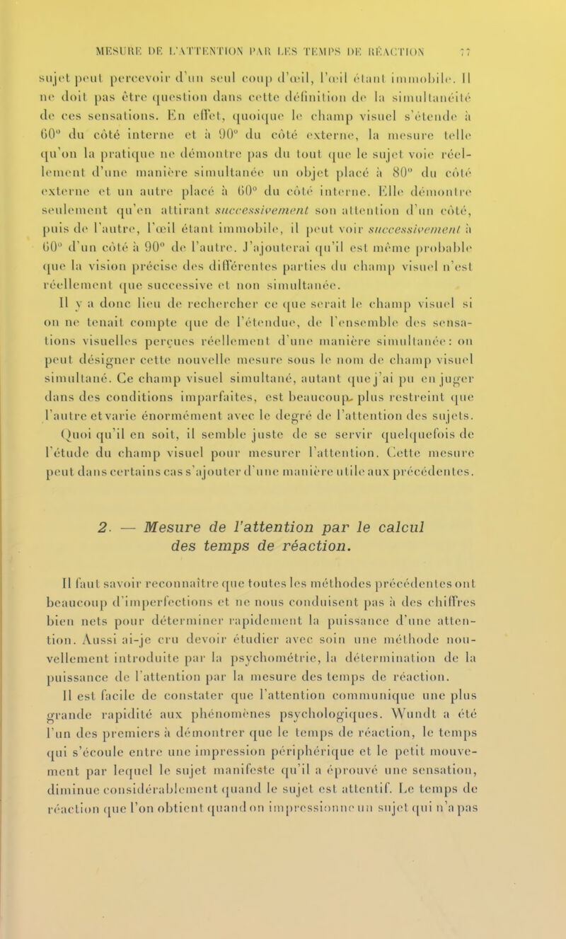 siijcl pciil percevoir (11111 seul e<)ti|) tl'teil, WvW él;ml imm()l)ilc. Il ne doit pas être (|ueslii)n dans eette déliiillioii de la siimiltaiiéilé de ees sensations. Ku ellet, i[U()i([ue le ehanip visuel s'étende ;i 00 du côté interne et à 1)0 du côté externe, la mesure telle qu'on la pratique ne démontre pas du tout ([ue le sujet voie réel- lement d'une manière simultanée un objet placé à 80 du côté externe et un auti-e placé h 60 du côté interne. Elle démontre seulement (pfen attirant siiccessicemcnt son alt<Milion d'un côté, puis de l'autre, l'œil étant immobile, il |)(nit voir successU>emenl à 00 d'un côté à 90 de l'autre. J'ajouterai ([u'il est même |)rol)aI)le ([ue la vision précise des différentes parties du champ visuel n'est réellement t[ue successive (>t non simultanée. Il y a donc lieu de rechercher ce que serait le ehanq) visuel si on ne tenait conqjte (jue de l'étendue, de l'cMisemble des sensa- tions visuelles perçues réellement d'une manière simultanée: on peut désigner eette nouvelle mesure sous le nom de champ visuid simultané. Ce champ visuel simultané, autant (juej'ai pu en juger dans des conditions im[)arfaites, est beaucoup.-plus restreint (jue l'autre etvarie énormément avec le degré de l'attention des sujets. (hioi qu'il en soit, il semble juste de se servir quelquefois de l'étude du champ visuel pour mesurer l'attention. (>ette mesure peut dans certains cas s'ajouter d'une manière utile aux précédentes. 2 — Mesure de l'attention par le calcul des temps de réaction. Tl faut savoir reconnaître que toutes les méthodes précédentes ont bcaucoiq) d'inqjerfections et ne nous conduisent pas à des chifTres bien nets pour déterminer rapidement la puissance d'une atten- tion. Aussi ai-je cru devoir étudier avec soin une méthode nou- vellement introduite par la psychométrie, la détermination de la puissance de l'attention par la mesure des temps de réaction. 11 est facile de constater que l'attention communique une plus grande rapidité aux phénomènes psychologiques. Wundt a été l'un des premiers à démontrer que le temps de réaction, le tenqjs qui s'écoule entre une impression périphérique et le petit mouve- ment par lequel le sujet manifeste qu'il a éprouvé une sensation, diminue considérablement (juand le sujet est attentif. Le temps de réaction que l'on obtient ([uandon impressionne uii suj(>l ([ui n'a pas