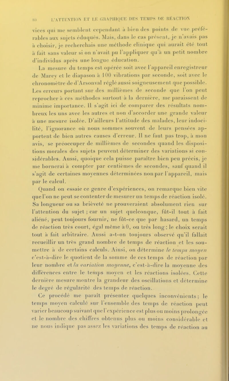 su I.'AT ri.N rioN KT I,K Cli \ IMIKHT: DF.S TKMI'S I)F IU';\CTI()N vices iiii' seinhlciil <c|n-iiil;mt ii Mcii des points (le vtio prrlr- rabli's aux sujets éilu({ués. Mais, tlaiis le eas présent, je n'avais pas à choisir, je recherchais une métliode clinique qui aurait été tout à fait sans valeur si on n'avait pu raj)pliquer qu'à un petit nombre d'individus après une lono'ue éducation. La mesure du temps est opérée soit avec l'appareil enrejofistreur de Marev et le diapason à 100 vibrations par seconde, soil avec le chronomètre ded'Arsonval l éolé aussi soigneusement que possible. Les erreurs portant sur des millièmes de seconde (jue l'on peut reprocher il ces méthodes sui'tout à la dernière, me paraissent de minime importance. 11 s'agit ici de comparer des résultais nom- breux les uns avec les autres et non d'accorder une grande valeur il une mesure isolée. D'ailleurs l'attitude des malades, leui-indoci- lité, l'ignorance oii nous sommes souvent de leurs pensées ap- portent de bien auties causes d'erreur. 11 ne faut pas trop, ;i mon avis, se préoccuper de millièmes de secondes quand les disposi- tions morales des sujets peuvent déterminer des variations si con- sidérables. Aussi, quoique cela puisse paraître bien peu précis, je me bornerai îi compter par centièmes de secondes, sauf quand il s'agit de certaines moyennes détei-minées non par l'appareil, mais par le calcul. Quand on essaie ce genre d'expériences, on remarque bien vite qucronne peut se contenter de mesurer un tcmpsde réaction isolé. Sa longueur ou sa brièveté ne prouveraient absolument rien sur l'attention du sujet ; car un sujet quelconque, fùt-il tout à fait aliéné, peut toujours fournir, ne fût-ce que par hasard, un temps de réaction très court, égal même àO, ou très long: le choix serait tout il fait arbitraire. Aussi a-t-on toujours observé qu'il fallait recueillir un très grand nombre de temps de réaction et les sou- mettre il de certains calculs. Ainsi, on détermine le temps Dioijcn c'est-;i-dire le (piotient de la somme de ces temps de réaction par leur nombre cVia varialioii moijcime, c'esl-ii-dire la moyenne des diirér(>nces (>nlre le temps moycm et les réactions isolées, (letle dernière^ mesure montre la grandeur des oscillations et détermine le degré de régularité des temps de réaction. Ce procédé me paraît présenter quelques inconvénients; le temps moyen calculé sur l'ensemble des temps de réaction peut varier beaucoup suivant que l'expérience est plus ou moins prolongée et le nombre des chillVes obtenus plus ou moins considérable et ne nous iii(li([iie pas assez les variations des temps de réaction au
