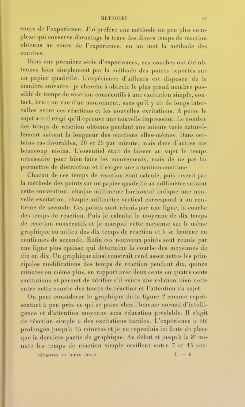 cours de Texpérience. J'ai préféré une méthode un peu plus com- plexe qui conserve davantage la trace des divers temps de réaction obtenus au cours de l'expérience, en un mol la méthode des courbes. Dans une première série d'expériences, ces courbes ont été ob- tenues bien simplement par la méthode des points reportés sur un papier quadrillé. L'expérience d'ailleurs est disposée de la manière suivante: je cherche à obtenir le plus grand nombre pos- sible de temps de réaction consécutifs à une excitation simple, con- tact, bruit ou vue d'un mouvement, sans qu'il y ait de longs inter- valles entre ces réactions et les nouvelles excitations. A peine le sujet a-t-il réagi qu'il éprouve une nouvelle impression. Le nombre des temps de réaction obtenus pendant une minute varie naturel- lement suivant la longueur des réactions elles-mêmes. Dans cer- tains cas favorables, 20 et 25 par minute, mais dans d'autres cas beaucoup moins. L'essentiel était de laisser au sujet le temps nécessaire pour bien faire les mouvements, mais de ne pas lui permettre de distraction et d'exiger une attention continue. Chacun de ces temps de réaction était calculé, puis inscrit par la méthode des points sur un papier quadrillé au millimètre suivant cette convention: chaque millimètre horizontal indique une nou- velle excitation, chaque millimètre vertical correspond à un cen- tième de seconde. Ces points sont réunis par une ligne, la courbe des temps de réaction. Puis je calculai la moyenne de dix temps de réaction consécutifs et je marquai cette moyenne sur le même graphique au milieu des dix temps de réaction et à sa hauteur en centièmes de seconde. Enfin ces nouveaux points sont réunis par une ligne plus épaisse qui détermine la courbe des moyennes de dix en dix. Un graphique ainsi construit rend assez nettes les prin- cipales modifications des temps de réaction pendant dix, quinze minutes ou même plus, en rapport avec deux cents ou quatre cents excitations et permet de vérifier s'il existe une relation bien nette entre cette courbe des temps de réaction et l'attention du sujet. On peut considérer le graphique de la figure 2 comme repré- sentant à peu près ce qui se passe chez l'homme normal d'intelli- gence et d'attention moyenne sans éducation préalable. Il s'agit de réaction simple à des excitations tactiles. L'expérience a été prolongée jusqu'à 15 minutes et je ne reproduis ici faute de place que la dernière partie du graphique. Au début et jusqu'à la 8 mi- nute les temps de réaction simple oscillent entre 7 et 15 cen- .NÉVROSES ET IDEES FIXES, 1. G