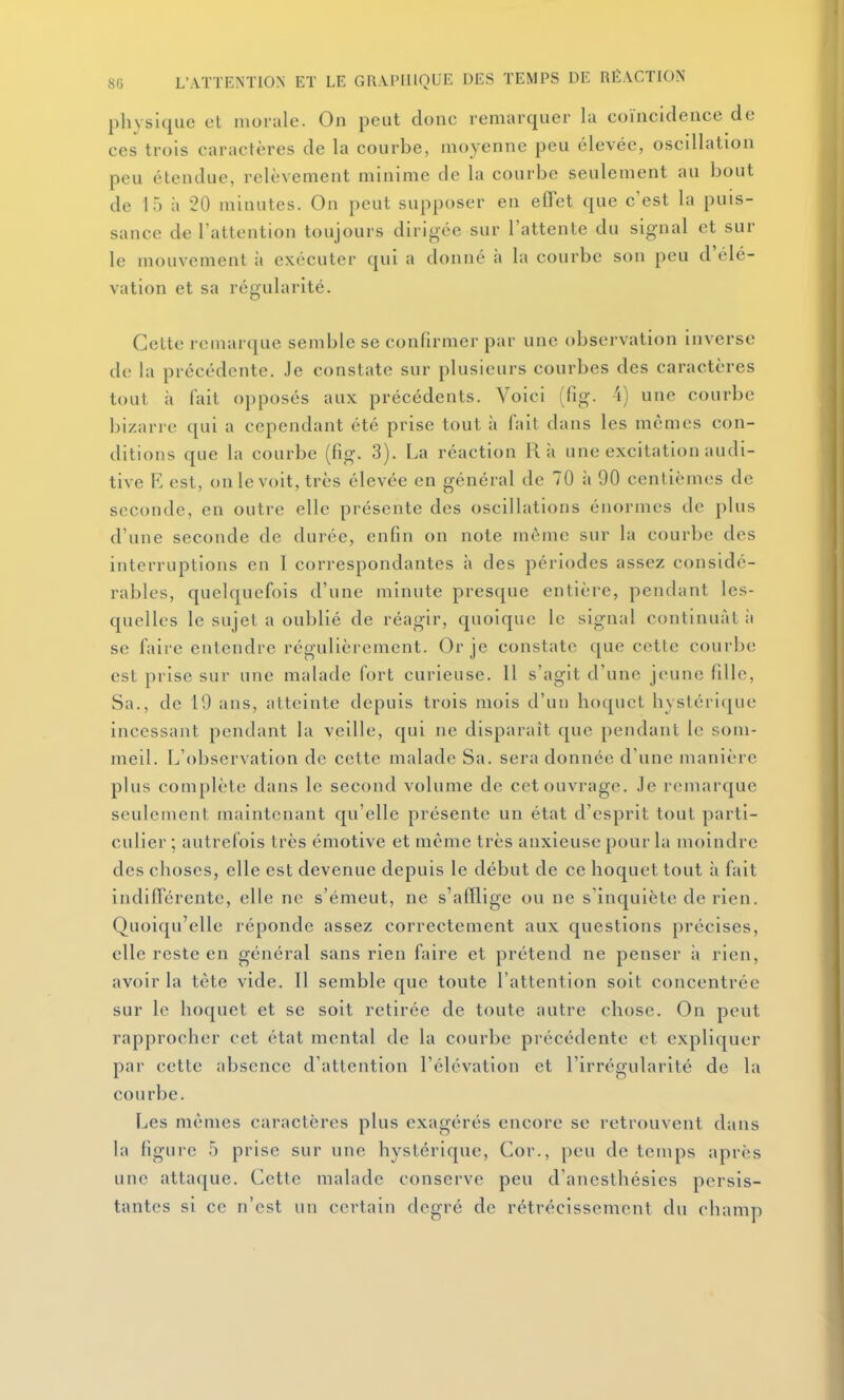 physique et morale. On peut donc remarquer la coïncidence de ces trois caractères de la courbe, moyenne peu élevée, oscillation peu étendue, relèvement minime de la courbe seulement au bout de 15 à 20 minutes. On peut supposer en effet que c'est la puis- sance de l'attention toujours dirigée sur l'attente du signal et sur le mouvement à exécuter qui a donné à la courbe son peu d'élé- vation et sa régularité. Celte remarque semble se confirmer par une observation inverse de la précédente. Je constate sur plusieurs courbes des caractères tout à fait opposés aux précédents. Voici (fig. 4) une courbe bizarre qui a cependant été prise tout à fait dans les mêmes con- ditions que la courbe (fig. 3). La réaction Rà une excitation audi- tive E est, on le voit, très élevée en général de 70 à 90 centièmes de seconde, en outre elle présente des oscillations énormes de plus d'une seconde de durée, enfin on note même sur la courbe des interruptions en I correspondantes à des périodes assez considé- rables, quelquefois d'une minute presque entière, pendant les- quelles le sujet a oublié de réagir, quoique le signal continuât ii se fait e entendre régulièrement. Or je constate que cette courbe est prise sur une malade fort curieuse. 11 s'agit d'une jeune fille, Sa., de 10 ans, atteinte depuis trois mois d'un hoquet hystéri([ue incessant pendant la veille, qui ne disparaît que pendant le som- meil. L'observation de cette malade Sa. sera donnée d'une manière plus complète dans le second volume de cet ouvrage. Je remarque seulement maintenant qu'elle présente un état d'esprit tout parti- culier ; autrefois très émotive et même très anxieuse pour la moindre des choses, elle est devenue depuis le début de ce hoquet tout h fait indifférente, elle ne s'émeut, ne s'afflige ou ne s'inquiète de rien. Quoiqu'elle réponde assez correctement aux questions précises, elle reste en général sans rien faire et prétend ne penser i» rien, avoir la tête vide. Il semble que toute l'attention soit concentrée sur le hoquet et se soit retirée de toute autre chose. On peut rapprocher cet état mental de la courbe précédente et expliquer par cette absence d'attention l'élévation et l'irrégularité de la courbe. Les mêmes caractères plus exagérés encore se retrouvent dans la figure 5 prise sur une hystérique. Cor., peu de temps après une attaque. Cette malade conserve peu d'anesthésies persis- tantes si ce n'est un certain degré de rétrécissement du champ