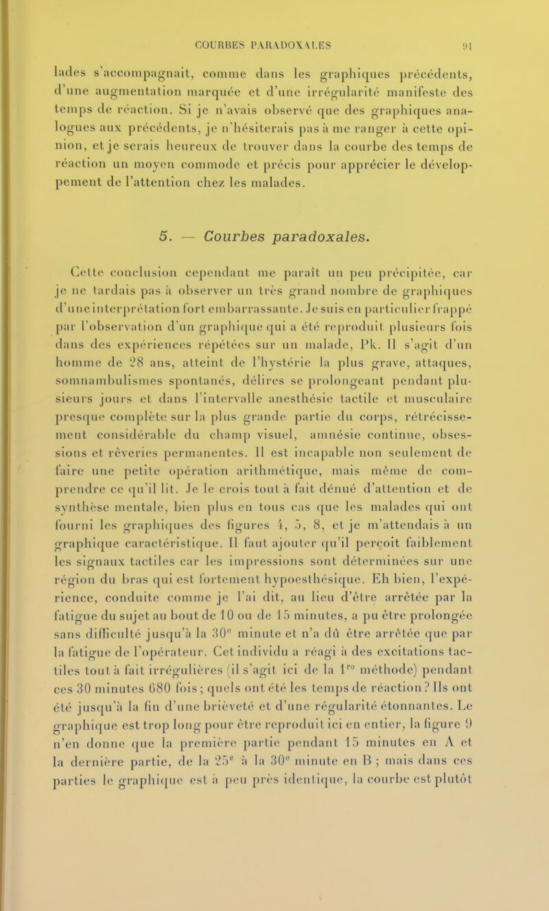 lades s'accompagnait, comme clans les graphiques précédents, d'une augmentation marquée et d'une irrégularité manifeste des temps de réaction. Si je n'avais observé que des graphiques ana- logues aux précédents, je n'hésiterais pas à me ranger à cette opi- nion, et je serais heureux de trouver dans la courbe des temps de réaction un moyen commode et précis pour apprécier le dévelop- pement de l'attention chez les malades. 5. — Courbes paradoxales. Cette conclusion cependant me paraît un peu précipitée, car je ne tardais pas îi observer un très grand nombre de graphitjues d'une interprétation lort embarrassante. Je suis en particulier frappé par l'observation d'un graphi(|ue qui a été reproduit plusieurs fois dans des expériences répétées sur un malade, Pk. 11 s'agit d'un homme de ans, atteint de l'hystérie la plus grave, attaques, somnambulismes spontanés, délires se prolongeant pendant plu- sieurs jours et dans l'intervalle anesthésie tactile et musculaire presque complète sur la plus grande partie du corps, rétrécisse- ment considérable du champ visuel, amnésie continue, obses- sions et rêveries permanentes. 11 est incapable non seulement de faire une petite opération arithmétique, mais même de com- prendre ce qu'il lit. Je le crois tout h fait dénué d'attention et d(! synthèse mentale, bien plus en tous cas que les malades qui ont fourni les graphiques des figures \, ô, 8, et je m'attendais à un graphique caractéristique. Il faut ajouter qu'il perçoit faiblement les signaux tactiles car les impressions sont déterminées sur une région du bras qui est fortement hypoesthésique. Eh bien, l'expé- rience, conduite comme je l'ai dit, au lieu d'être arrêtée par la fatigue du sujet au bout de 10 ou de 1 5 minutes, a pu être prolongée sans difficulté jusqu'à la 30 minute et n'a dû être arrêtée que par la fatigue de l'opérateur. Cet individu a réagi à des excitations tac- tiles tout à fait irrégulières (il s'agit ici de la 1' méthode) pendant ces 30 minutes G80 fois ; quels ont été les temps de réaction ? Ils ont été jusqu'à la fin d'une brièveté et d'une régularité étonnantes. Le graphique est trop long pour être reproduit ici en entier, la figure !) n'en donne que la première partie pendant 15 minutes en A et la dernière partie, de la *25 à la 30 minute en B ; mais dans ces parties le graphi(j;uc est à peu près identique, la courbe est plutôt