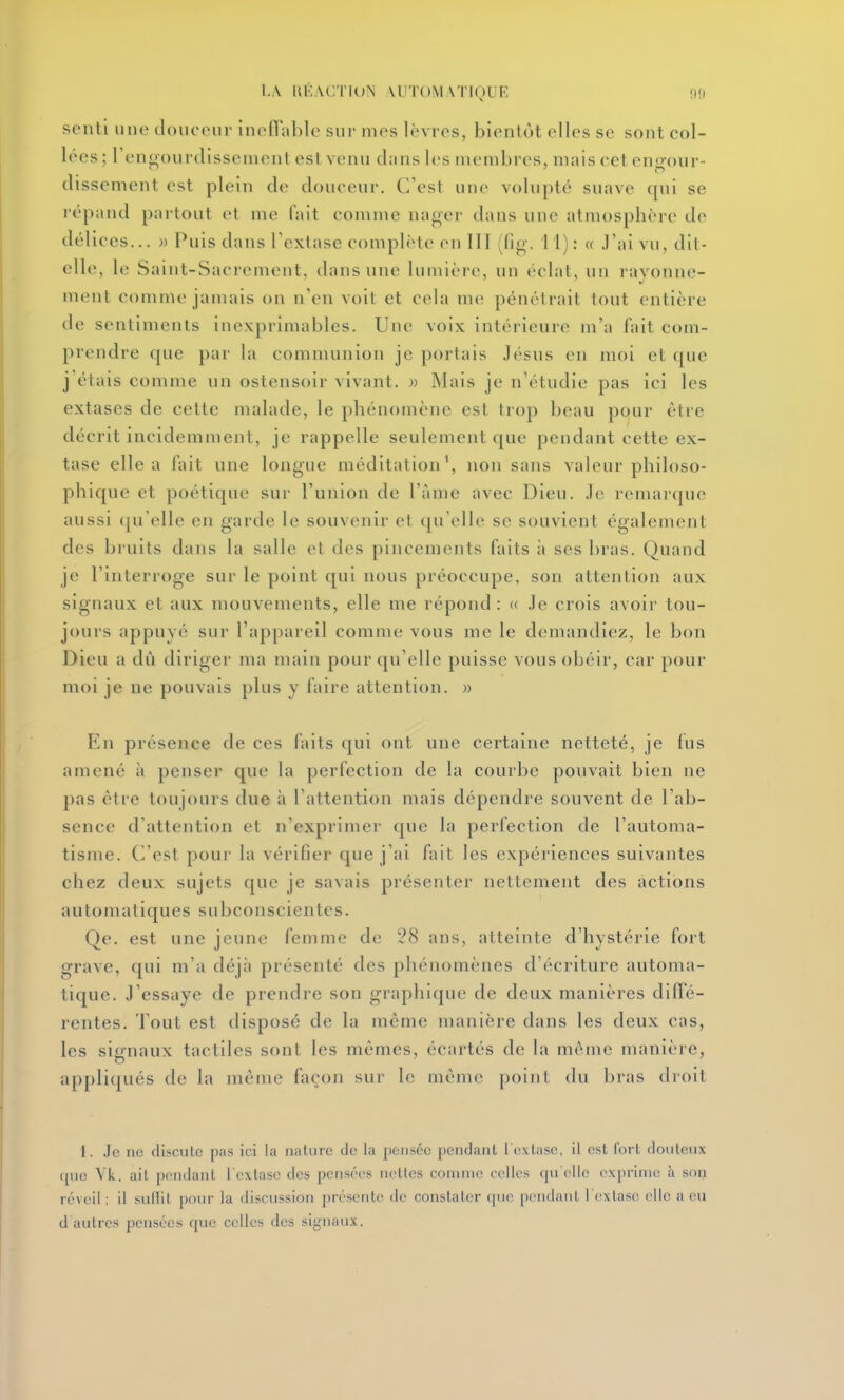 LA UKAC.riDN MITOMATIQUE nf) senti une cloiinnir in(>nn])le sur mes lèvres, bientôt elles se sont col- lées; l'ennourdissenient est venu clans les membres, mais cet eng-our- dissement est plein de douceur. C'est une volupté suave cpii se répand partout et me fait comme nager dans une atmosphère de délices... » Puis dans Textase complète en III (fig'. 1 1) : « J'ai vu, dit- elle, le Saint-Sacrement, dans une luniièi(>, un éclat, un ravonne- ment comme jamais on n'en voit et cela me pénétrait tout entière de sentiments inexprimables. Une voix intérieure m'a fait com- prendre que par la communion je portais Jésns en moi et que j étais comme un ostensoir vivant. » Mais je n'étudie pas ici les extases de cette malade, le phénomène est trop beau pour être décrit incidemment, je rappelle seulement que pendant cette ex- tase elle a fait une longue méditation\ non sans valeur philoso- phique et poétique sur l'union de l'àme avec Dieu, ,1c remarque aussi (ju'clle en garde le souvenir et qu'elle se souvient également des bi uits dans la salle et des pincements faits ii ses bras. Quand je l'interroge sur le point qui nous préoccupe, son attention aux signaux et aux mouvements, elle me répond : « Je crois avoir tou- jours appuyé sur l'appareil comme vous me le demandiez, le bon Dieu a dû diriger ma main pour qu'elle puisse vous obéir, car pour moi je ne pouvais plus y faire attention. » En présence de ces faits qui ont une certaine netteté, je fus amené à penser que la perfection de la courbe pouvait bien ne pas être toujours due à l'attention mais dépendre souvent de l'ab- sence d'attention et n'exprimej- que la perfection de l'automa- tisme. C'est pour la vérifier que j'ai fait les expériences suivantes chez deux sujets que je savais présenter nettement des actions automatiques subconscientes. Qe. est une jeune femme de 28 ans, atteinte d'hystérie fort grave, qui m'a déjii présenté des phénomènes d'écriture automa- tique. J'essaye de prendre son graphique de deux manières diffé- rentes. J'out est disposé de la même manière dans les deux cas, les signaux tactiles sont les mêmes, écartés de la même manière, appli(piés de la même façon sur le même point du l)ras droit 1. Je ne discute pas ici la nature tic la pensée pendant l'oxliisc, il est fort douteux (pie Vk. ait pondant l'extase des pensées nettes connue celles cpi elle exprime à son réveil : il suHit pmiv la discussion présente de constater (jue pendant i extase elle a eu d autres pensées que celles des signaux.