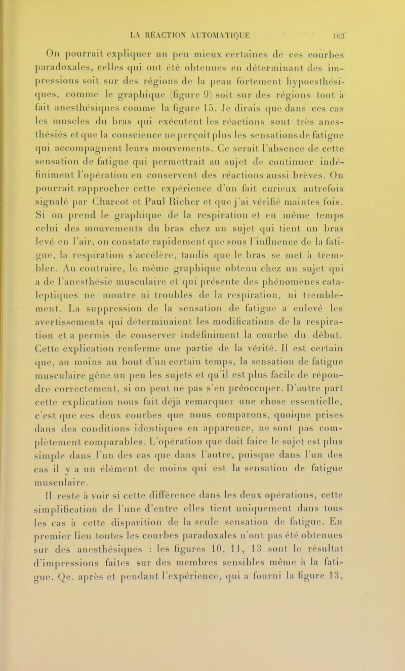 On [)()iirrail oxplic^iicr un peu mi(Hi.\ ccrtainos clo cos coiirbos paradoxales, colles qui ont été obtenues en déterminant des im- pressions soit sur des régions de la peau fortement hypocsthési- (|ues, comme le graphique (figure 9) soit sur des régions tout à lait anesthési(pies comme la figure 15. Je dirais ([ue dans ces cas l(^s muscles du bras (pii exécutent les réactions sont très an(>s- ihésiés et (pic la conscience ne perçoit plus les sensalionsde fatigue (|ui accompagnent leurs mouvements. Ce serait l'absence de cette sensation de fatigue qui permettrait au sujet de continuer indé- finiment l'opération en conservent des réactions aussi brèves. On pourrait rapprocher cette expérience d'un fait curieux autrefois signalé par C'diarcot et Paul Richer et c[ue j'ai véiifié maintes fois. Si on |)rend le graphique de la respiration et en même tem[)s celui des mouvements du bras chez un sujet (|ui tient un br-as levé en l'air, on constate rapidement ([uesous l'inlluencc de la fati- gue, la respiration s'accélère, tandis <pie le bras se met à trem- bler. Au contraire, le. même graphique obtenu chez un sujet (pii a de l'anesthésie musculaire et ([ui présente des phénomènes cata- lepli(|ues ne montre ni troubles de la i'es[)iration, ni tremble- ment. La suppression de la sensation de fatigue a enlevé les avertissements qui déterminaient les modifications de la respira- tion et a permis de conserver indéfiniment la courbe du début. Cette explication renferme une partie de la vérité. Il est certain que, au moins au bout d'un certain temps, la sensation de fatigue musculaire gêne un peu les sujets et qu'il est plus facile de répon- dre correctement, si on peut ne pas s'en préoccuper. D'autre part cette explication nous fait déjà remarquer une chose essentielle, c'est (jue ces deux courbes que nous comparons, quoique prises dans des conditions identiques en apparence, ne sont pas com- plètement com[)arables. L'opération ([ue doit faire le sujet est plus simple dans l'un des cas que dans l'autre, puisque dans l'un des cas il y a un élément de moins qui est la sensation de fatigue musculaire. Il reste à voii- si cette différence dans les deux opérations, cette simplification de l'une d'entre elles tient uniquement dans tous les cas à cette disparition de la seule sensation de fatigue. En premier lieu toutes les courbes paradoxales n'ont pas été obtenues sur des anesthési(|ues : les figures 10, 11, \-] sojit le résultat d'impressions faites sur des membi-es sensibles mêm(> à la fati- gue. Qe. après et pendant l'cxpérieiKM, ({ui a fourni la figure 13,