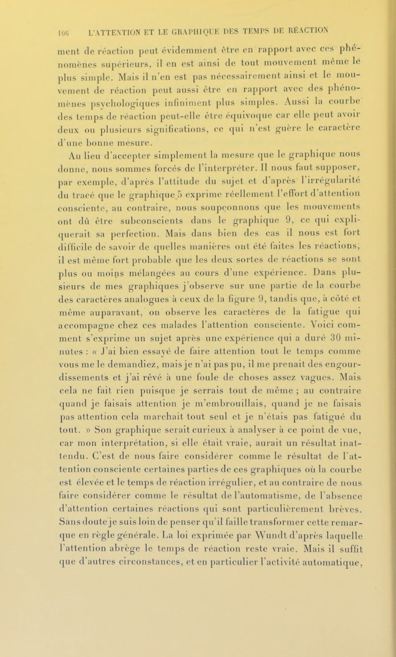 ment de réaction peut évidemment être en rapport avec ces phé- nomènes supérieurs, il en est ainsi de tout mouvement même lé plus simple. Mais il n'en est pas nécessaireiiient ainsi et le mou- vement de réaction peut aussi être en rapport avec des phéno- mènes psychologiques infiniment plus simples. Aussi la courbe des temps de réaction peut-elle être équivocjuc car elle peut avoir deux ou plusieurs significations, ce qui n'est guère le caractère d'une bonne mesure. Au lieu d'accepter simplement la mesure que le graphique nous donne, nous sommes forcés de l'interpréter. Il nous faut supposer, par exemple, d'après l'attitude du sujet et d'après l'irrégularité du tracé que le graphique 5 exprime réellement l'effort d'attention consciente, au contraire, nous soupçonnons ([ue les mouvements ont dû èlre subconscients dans le graphique 9, ce qui expli- querait sa perfection. Mais dans bien des cas il nous est fort difficile de savoir de quelles manières ont été faites les réactions, il est même fort probable que les deux sortes de réactions se sont plus ou moins mélangées au cours d'une expérience. Dans plu- sieurs de mes graphiques j'observe sur une partie de la courbe des caractères analogues à ceux de la figure 9, tandis que, h coté et même auparavant, on observe les caractères de la fatigue qui accompagne chez ces malades l'attention consciente. Voici com- ment s'exprime un sujet après une expérience qui a duré 30 mi- nutes : « J'ai bien essayé de faire attention tout le temps comme vous me le demandiez, mais je n'ai pas pu, il me prenait des engour- dissements et j'ai rêvé ii une foule de choses assez vagues. Mais cela ne fait rien puisque je serrais tout de même ; au contraire quand je faisais attention je m'embrouillais, quand je ne faisais pas attention cela marchait tout seul et je n'étais pas fatigué du tout. » Son graphique serait curieux à analyser à ce point de vue, car mon interprétation, si elle était vraie, aurait un résultat inat- tendu. C'est de nous faire considérer comme le résultat de l at- tention consciente certaines parties de ces graphiques où la courbe est élevée et le temps de réaction irrégulier, et au contraire de nous faire considérer comme le résultat de l'automatisme, de l'absence d'attention certaines réactions qui sont particulièrement brèves. Sans doute je suis loin de penser qu'il faille transformer cette remar- que en règle générale. La loi exprimée par Wundt d'après laquelle l'attention abrège le temps de réaction reste vraie. Mais il suffit que d'autres circonstances, et en particulier l'activité automatique,