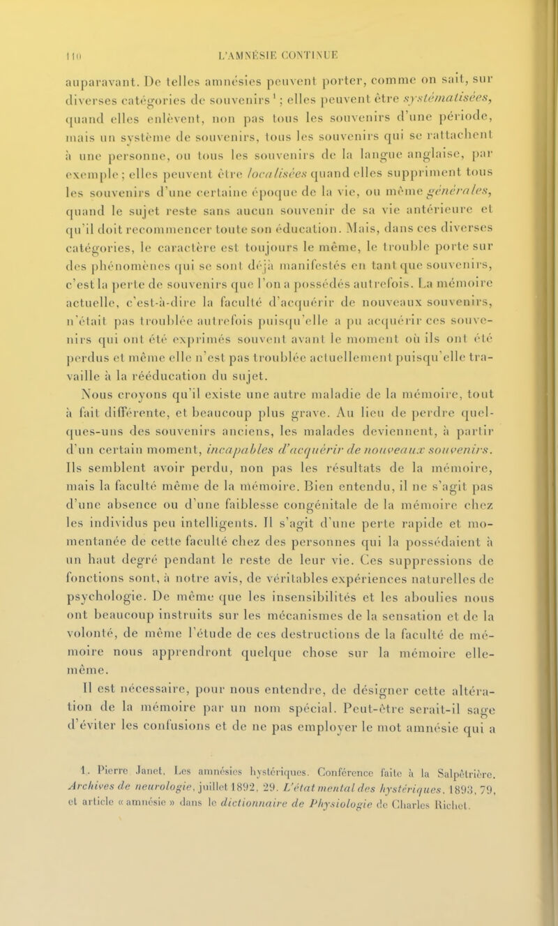 auparavant. De telles amnésies peuvent porter, comme on sait, sur diverses catégories de souvenirs' ; elles peuvent être systématisées, quand elles enlèvent, non pas tous les souvenirs d'une période, niais un système de souvenirs, tous les souvenirs qui se rattachent à une personne, ou tous les souvenirs de la langue anglaise, par exemple; elles peuvent être /orw/wécv quand elles suppriment tous les souvenirs d'une certaine époque de la vie, ou mrme généi-n/es, quand le sujet reste sans aucun souvenir de sa vie antérieure et qu'il doit recommencer toute son éducation, ^lais, dans ces diverses catégories, le caractère est toujours le même, le trouble porte sur des phénomènes qui se sont déji» manifestés en tant que souvenirs, c'est la ])erte de souvenirs que l'on a possédés autrefois. La mémoire actuelle, c'est-à-dire la faculté d'acquérir de nouveaux souvenirs, n'était pas trouhlée autrefois puisqu'elle a pu acquérir ces souve- nirs qui ont été exprimés souvent avant le moment où ils ont été |)erdus et même elle n'est pas troublée actuellejnent puisqu'elle tra- vaille à la rééducation du sujet. Nous croyons qu'il existe une autre maladie de la mémoire, tout à fait différente, et beaucoup plus grave. Au lieu de perdre quel- c[ues-uns des souvenirs anciens, les malades deviennent, à partir d'un certain moment, incapables d'acqjièrir de tioiiveaujc souvenirs. Ils semblent avoir perdu, non pas les résultats de la mémoire, mais la faculté même de la mémoire. Bien entendu, il ne s'agit pas d'une absence ou d'une faiblesse congénitale de la mémoire chez les individus peu intelligents. Il s'agit d'une perte rapide et mo- mentanée de cette faculté chez des personnes cjui la possédaient h un haut degr('' pendant le reste de leur vie. Ces suppressions de fonctions sont, à notre avis, de véritables expériences naturelles de psychologie. De même que les insensibilités et les aboulies nous ont beaucoup instruits sur les mécanismes de la sensation et de la volonté, de même l'étude de ces destructions de la faculté de mé- moire nous apprendront quelque chose sur la mémoire elle- même. Il est nécessaire, pour nous entendre, de désigner cette altéra- tion de la mémoire par un nom spécial. Peut-être serait-il sage d'éviter les confusions et de ne pas employer le mot amnésie qui a 1. Pierre .lanct, Les amnésies hystériques. Conférence faite à la Salpèlrièrc. Archives de neurologie, yûWcl 189-2, 29. L'état mental des hystériques. 1893,79, et article « amnésie » ilans le dictionnaire de Physiologie f!c Charles llichol.