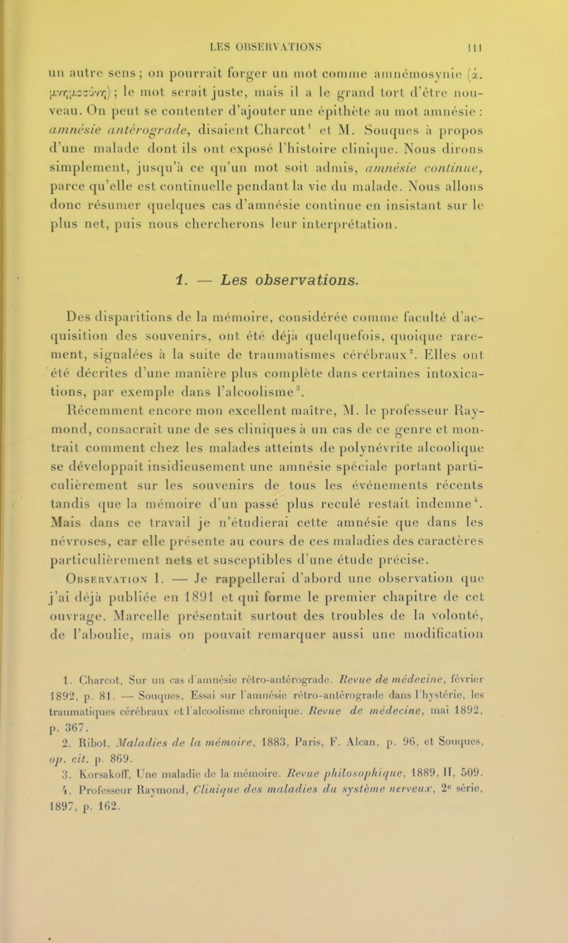 1111 autre sens; on pourrait forger un motcomine amnëniosynie (à. [vtr,[j.oTxir^ ; le mot serait juste, niais il a le grand lort d'être nou- veau. On peut se eontenter d'ajouter une épithète au mot amnésie : amnésie antérograde, disaient Charcot* et M. Souques à propos d'une malade dont ils ont exposé l'histoire clinique. Nous dirons simplement, jusqu'à ee qu'un mot soit admis, anuiésie continue, parce qu'elle est continuelle pendant la vie du malade. Nous allons donc résumer quelques cas d'amnésie continue en insistant sur le plus net, puis nous chercherons leur interprétation. 1. — Les observations. Des disparitions de la mémoire, considérée comme faculté d'ac- quisition des souvenirs, ont été déjii quelquefois, quoique rare- ment, signalées à la suite de traumatismes cérébraux. Elles ont été décrites d'une manière plus complète dans certaines intoxica- tions, par exemple dans l'alcoolisme '. Récemment encore mon excellent maître, INI. le professeur Ray- mond, consacrait une de ses cliniques à un cas de ce genre et mon- trait comment chez les malades atteints de polynévrite alcoolique se développait insidieusement une amnésie spéciale portant parti- culièrement sur les souvenirs de tous les événements récents tandis (jue la mémoire d'un passé plus reculé restait indemne'^. Mais dans ce travail je n'étudierai cette amnésie que dans les névroses, car elle présente au cours de ces maladies des caractères particulièrement nets et susceptibles d'une étude précise. Observation 1. — Je rappellerai d'abord une observation que j'ai déjà publiée en 1891 et qui forme le premier chapitre de cet ouvrage. Marcelle présentait surtout des troubles de la volonté, de l'aboulie, mais on pouvait remarquer aussi une modification 1. Cliarcot, Sur un cas cl amnésie rélro-anlérograde. Revue de médecine, luvricr 1892, p. 81. — Souques, Essai sur Tamnésic rétro-antérogradc dans riiyslcric, les Iraumaliqucs cérébraux et l alcoolismc chronique. Revue de médecine, mai 1892, p. 367. 2. Ribot, Maladies de la mémoire, 1883, Paris, F. Alcan, p. 90, et Souques, op. cit. p. 869. 3. Rorsakoir, Une maladie de la mémoire. JRevue philosopliique, 1889, H, 509. 4. Professeur Raymond, Clinique des maladies du syslènie nerveux, 2« série, 1897, p. 162.