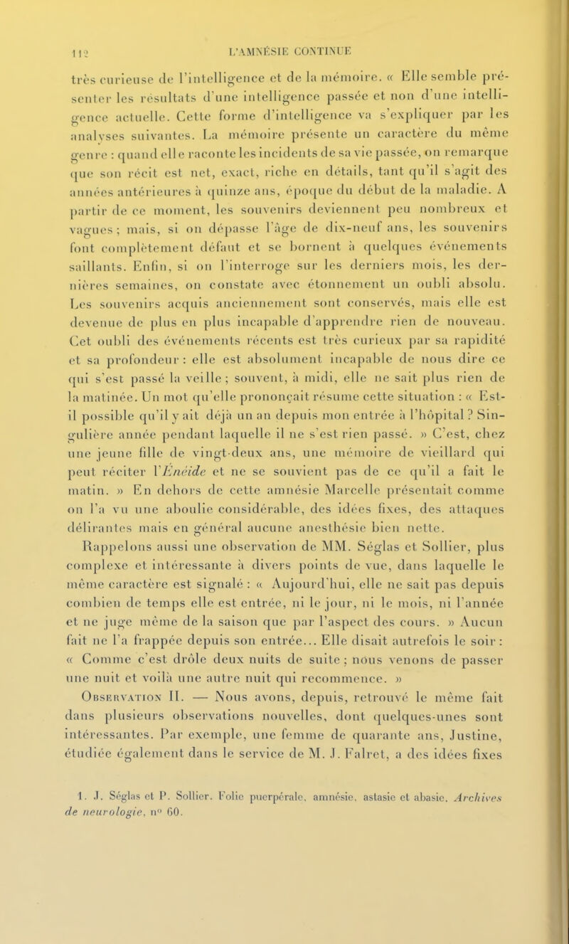 très curieuse do l'intelligence et de la mémoire. « Elle semble pré- senter les résultats d'une intelligence passée et non d'une intelli- gence actuelle. Cette forme d'inlelligence va s'expliquer par les analyses suivantes. La mémoire présente un caractère du même genre : quand elle raconte les incidents de sa vie passée, on remarque que son récit est net, exact, riche en détails, tant qu'il s'agit des années antérieures à (juinze ans, époque du début de la maladie. A partir de ce moment, les souvenirs deviennent peu nombreux et vagues; mais, si on dépasse l'âge de dix-neuf ans, les souvenirs font complètement défaut et se bornent ;i ([uelques événements saillants. Enfin, si on l'interroge sur les derniers mois, les der- nières semaines, on constate avec étonnement un oubli absolu. Los souvenirs acquis anciennement sont conservés, mais elle est devenue de plus en plus incapable d'apprendre rien de nouveau. Cet oubli des événements lécents est très curieux par sa rapidité et sa profondeur: elle est absolument incapable de nous dire ce qui s'est passé la veille; souvent, à midi, elle ne sait plus rien de la matinée. Un mot qu'elle prononçait résume cette situation : « Est- il possible qu'il y ait déjà un an depuis mon entrée à l'hôpital ? Sin- gulière année pendant laquelle il ne s'est rien passé. » C'est, chez une jeune fdle de vingt-deux ans, une mémoire de vieillard qui peut réciter YEnêide et ne se souvient pas de ce qu'il a fait le matin. » En dehors de cette amnésie Marcelle présentait comme on l'a vu une aboulie considérable, des idées fixes, des attaques délirantes mais en gfénéral aucune anestliésie bien nette. Rappelons aussi une observation de MM. Séglas et Sollier, plus complexe et intéressante à divers points de vue, dans laquelle le même caractère est signalé : a Aujourd'hui, elle ne sait pas depuis combien de temps elle est entrée, ni le jour, ni le mois, ni l'année et ne juge même de la saison que par l'aspect des cours. » Aucun fait ne l'a frappée depuis son entrée... Elle disait autrefois le soir: « Comme c'est drôle deux nuits de suite: nous venons de passer une nuit et voilà une autre nuit qui recommence. » Observation 11. — Nous avons, depuis, retrouvé le même fait dans plusieurs observations nouvelles, dont quelques-unes sont intéressantes. Par exemple, une femme de quarante ans, Justine, étudiée également dans le service de M. J. Falret, a des idées fixes 1. J. Séglas et P. Sollier. l'olic puerpérale, amnésie, astasie et abasie. Archives de nfurologie, n GO.