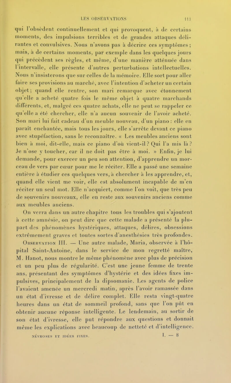 l.KS ()15SF:1{V\T10NS It:! qui l'obsèclenl continnelleinout et (jiii provoquent, à de certains moments, des impulsions terribles et de grandes attaques déli- rantes et convulsives. Nous n'avons pas à décrire ces symptômes; mais, h de certains moments, par exemple dans les quelques jours qui précèdent ses règles, et môme, d'une manière atténuée dans l'intervalle, elle présente d'autres perturbations intellectuelles. Nous n'insisterons que sur celles de la mémoire. Elle sort pour aller faire ses provisions au marché, avec l'intention d'acheter un certain objet; quand elle rentre, son mari remarque avec étonnement ([u'elle a acheté quatre fois le même objet à quatre marchands difïerents, et, malgré ces quatre achats, elle ne peut se rappeler ce qu'elle a été chercher, elle n'a aucun souvenir de l'avoir acheté. Son maii lui fait cadeau d'un meuble nouveau, d'un piano: elle en paraît enchantée, mais tous les jours, elle s'arrête devant ce piano avec stupéfaction, sans le reconnaître. « Les meubles anciens sont bien ii moi, dit-elle, mais ce piano d'où vient-il ? Qui l'a mis lii ? Je n'ose y toucher, car il ne doit pas être à moi. » Enfin, je lui demande, pour exercer un peu son attention, d'apprendre un mor- ceau de vers par cœur pour me le réciter. Elle a passé une semaine entière à étudier ces quelques vers,;» chercher à les apprendre, et, quand elle vient me voir, elle est absolument incapable de m'en réciter un seul mot. Elle n'acquiert, comme l'on voit, que très peu de souvenirs nouveaux, elle en reste aux souvenirs anciens comme aux meubles anciens. On verra dans un autre chapitre tous les troubles qui s'ajoutent il celte amnésie, on peut dire que cette malade a présenté la plu- part des phénomènes hystériques, attaques, délires, obsessions extrêmement gi-aves et toutes sortes d'anesthésies très profondes. OiiSKitvATioN IIL — Une autre malade. Maria, observée à l'hô- pital Saint-Antoine, dans le service de mon regretté maître, M. Ilanot, nous montre le môme phénomène avec plus de précision et un peu plus de régularité. C'est une jeune femme de trente ans, présentant des symptômes d'hystérie et des idées fixes im- pulsives, pi incipalement de la dipsomanie. Les agents de police l'avaient amenée un mercredi matin, après l'avoir ramassée dans un état d'ivresse et de délire complet. Elle resta vingt-quatre heures dans un état de sommeil profond, sans que l'on pût en obtenir aucune réponse intelligente. Le lendemain, au sortir de son état d'ivresse, elle put répondre aux questions et donnait même les explications avec beaucoup de netteté et d'intelligence. NKVKOSKS ET lUlîliS llXliS. L 8