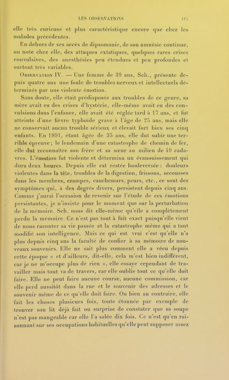M'.S 01{SK!lVAT10\S elle très curieuse et plus caractéristique encore que chez les malades précédentes. En dehors de ses accès de dipsomanie, de son amnésie continue, on note chez elle, des attaques extatiques, quelques l'ares crises convulsives, des anesthésies peu étendues et peu profondes et surtout très variables. Obskuvation IV. —Une femme de 39 ans, Sch., présente de- puis quatre ans une foule de troubles nerveux et intellectuels dé- terminés par une violente émotion. Sans doute, elle était prédisposée aux troubles de ce genre, sa mère avait eu des crises d'hystérie, elle-même avait eu des con- vulsions dans l'enfance, elle avait été réglée tard à 17 ans, et fut atteinte d'une fièvre typhoïde grave à l'âge de 25 ans, mais elle ne conservait aucun trouble sérieux et élevait fort bien ses cinq enfants. Kn 1891, étant âgée de 35 ans, elle dut subir une ter- rible épreuve; le lendemain d'une catastrophe de chemin de fer, elle dut reconnaître son frère et sa sœur au milieu de iO cada- vres. L'émotion fut violente et détermina un évanouissement qui dura deux heures. Depuis elle est restée bouleversée : douleurs violentes dans la tête, troubles de la digestion, frissons, secousses dans les membres, crampes, cauchemars, peurs, etc., ce sont des symptômes qui, à des degrés divers, persistent depuis cinq ans. Comme j'aurai l'occasion de revenir sur l'étude de ces émotions persistantes, je n'insiste pour le moment que sur la perturbation de la mémoire. Sch. nous dit elle-même qu'elle a complètement perdu la mémoire. Ce n'est pas tout à fait exact puisqu'elle vient de nous raconter sa vie passée et la catastrophe même qui a tant modifié son intelligence. Mais ce qui est vrai c'est qu'elle n'a plus depuis cinq ans la faculté de confier h sa mémoire de nou- veaux souvenirs. Elle ne sait plus comment elle a vécu depuis cette époque « et d'ailleurs, dit-elle, cela m'est bien indifférent, car je ne m'occupe plus de rien », elle essaye cependant de tra- vailler mais tout va de travers, car elle oublie tout ce qu'elle doit faire. Elle ne peut faire aucune course, aucune commission, car elle perd aussitôt dans la rue et le souvenir des adresses et le souvenir même de ce qu'elle doit faire. Ou bien au contraire, elle fait les choses plusieurs fois, toute étonnée par exemple de trouver son lit déjà fait ou surprise de constater que sa soupe n'est pas mangeable car elle l'a salée dix fois. Ce n'est qu'en rai- sonnant sur ses occupations habituelles qu'elle peut supposer assez