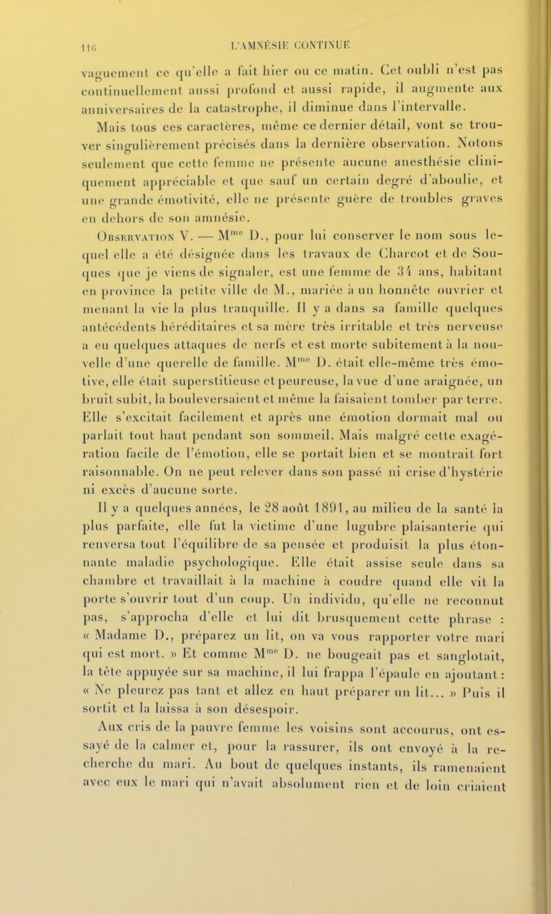 ik; i;amm':sie continue vaguonuMil ce qu'elle a fait hier ou ce matin. Cet oubli n'est pas continuellement aussi profond et aussi rapide, il augmente aux anniversaires de la catastrophe, il diminue dans l'intervalle. Mais tous ces caractères, même ce dernier détail, vont se trou- ver singulièrement précisés dans la dernière observation. Notons seulement que cette femme ne présente aucune anesthésie clini- quement ai)préciable et ([ue sauf un certain degré d'aboulie, et une grande émotivité, elle ne présente guère de tioubles graves en dehors de son amnésie. Observation V. — M' D., pour lui conserver le nom sous le- quel elle a été désignée dans les travaux de Charcot et de Sou- ques (jue je viens de signaler, est une femme de 34 ans, habitant en province la petih; ville de M., mariée ;i un honnête ouvrier et menant la vie la plus tranquille. Il y a dans sa famille quelques antécédents héréditaires et sa mère très irritable et très nerveuse a eu quelques attaques de nerfs et est morte subitement ;i la nou- velle d'une querelle de famille. M' D. était elle-même très émo- tive, elle était superstitieuse et peureuse, la vue d'une araignée, un bruit subit, la bouleversaient et même la faisaient tomber par terre. Elle s'excitait facilement et après une émotion dormait mal ou parlait tout haut pendant son sommeil. Mais malgré cette exagé- ration facile de l'émotion, elle se portait bien et se montrait fort raisonnable. On ne peut relever dans son passé ni crise d'hystérie ni excès d'aucune sorte. Il y a quelques années, le 28 août 1891, au milieu de la santé la plus parfaite, elle fut la victime d'une lugubre plaisanterie qui renversa tout l'équilibre de sa pensée et produisit la plus éton- nante maladie psychologique. Elle était assise seule dans sa chambre et travaillait ii la machine à coudre quand elle vit la porte s'ouvrir tout d'un coup. Un individu, qu'elle ne reconnut pas, s'approcha d'elle et lui dit brusquement cette phrase : « Madame D., préparez un lit, on va vous rapporter votre mari qui est mort. » Et comme M'' D. ne bougeait pas et sanglotait, la tête appuyée sur sa machine, il lui frappa l'épaule en ajoutant: « Ne pleurez pas tant et allez en haut préparer un lit... » Puis il sortit et la laissa à son désespoir. Aux cris de la pauvre femme les voisins sont accourus, ont es- sayé de la calmer et, pour la rassurer, ils ont envoyé à la re- cherche du mari. Au bout de quelques instants, ils ramenaient avec eux le mari qui n'avait absolument rien et de loin criaient