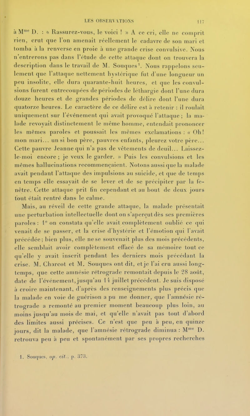 à M' D. : (i Rassurez-vous, le voici ! » A ce cri, elle ne comprit rien, crut que Ton amenait réellement le cadavre de son mari et tomba à la renverse en proie à une grande crise convulsive. Nous n'entrerons pas dans l'étude de cette attaque dont on trouvera la description dans le travail de M. Souques'. Nous rappelons seu- lement que l'attaque nettement hystérique fui d'une longueur un peu insolite, elle dura ({uarante-huit heures, et que les convul- sions lurent entrecoupées de périodes de léthargie dont l'une dura douze heures et de grandes périodes de délire dont l'une dura qviatorze heures. Le caractère de ce délire est à retenir : il roulait uniquement sur l'événemetit qui avait provoqué l'allaque ; la ma- lade revoyait distinctement le même homme, entendait prononcer les mêmes paroles et poussait les niémes exclamations: « Oh! mon mari... un si bon père, pauvres enfants, pleurez votre père... Cette pauvre .leannequi n'a pas de vêtements de deuil... Laissez- le-moi encore ; je veux le garder. » Puis les convulsions et les mêmes hallucinations recommençaient. Notons aussi que la malade avait pendant ralta(jue des impulsions au suicide, et que de lenqis en temps elle essayait de se lever et de se précipiter par la fe- nêtre. Cette attaque prit fin cependant et au bout de deux jours tout était rentré dans le calme. Mais, au réveil de cette grande attaque, la malade présentait une perturbation intellectuelle dont on s'aperçut dès ses premières paroles: I on constata qu'elle avait complètement oublié ce f[ui venait de se passer, et la crise d'hystérie et l'émotion qui l'avait précédée; bien plus, elle ne se souvenait plus des mois précédents, elle semblait avoir complètement ed'acé de sa mémoire tout ce qu'elle y avait inscrit pendant les derniers mois précédant la crise. M. Chnrcot et M. Souques ont dit, et je l'ai cru aussi long- temps, que cette amnésie rétrograde remontait depuis le 28 août, date de l'événement, jusqu'au 1 i juillet précédent. Je suis disposé à croire maintenant, d'après des renseignements pins précis que la malade en voie de guérison a pu me donner, que l'amnésif^ ré- trograde a remonté au premier moment beaucoup plus loin, au moins jusqu'au iuois de mai, et qu'elle n'avait pas tout d'abord des limites aussi précises. Ce n'est que peu à peu, en quinze jours, dit la malade, que l'amnésie rétrograde diminua : M' D. retrouva peu à peu et spontanément par ses propres recherches 1. Souques, oj). cit.. [). 'M'-^.