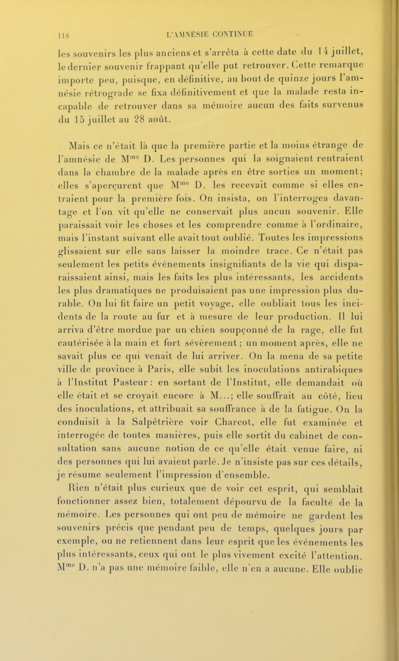 les souvenirs les plus anciens et s'arrêta à cette date du 1 i judlet, le dernier souvenir frappant qu'elle put retrouver. (>ette remarque importe peu, puisque, en définitive, au bout de quinze jours l'am- nésie rétrograde se fixa définitivement et que la malade resta in- capable de retrouver dans sa mémoire aucun des faits survenus du 15 juillet au 28 août. Mais ce n'était là que la première partie et la moins étrange de l'amnésie de M'° D. Les personnes qui la soignaient rentraient dans la chambre de la malade après en être sorties un moment; elles s'aperçurent que M' D. les recevait comme si elles en- traient pour la première fois. On insista, on l'interrogea davan- tage et l'on vit qu'elle ne conservait plus aucun souvenir. Elle paraissait voir les choses et les comprendre comme îi l'ordinaire, mais l'instant suivant elle avait tout oublié. Toutes les impressions glissaient sur elle sans laisser la moindre trace. Ce n'était pas seulement les petits événements insignifiants de la vie qui dispa- raissaient ainsi, mais les faits les plus intéressants, les accidents les plus dramatiques ne produisaient pas une impression plus du- rable. On lui fit faire un petit voyage, elle oubliait tous les inci- dents de la route au fur et à mesure de leur production. 11 lui arriva d'être mordue par un chien soupçonné de la rage, elle fut cautérisée à la main et fort sévèrement ; un moment après, elle ne savait plus ce qui venait de lui arriver. On la mena de sa petite ville de province à Paris, elle subit les inoculations antirabiques à l'Institut Pasteur : en sortant de l'Institut, elle demandait où elle était et se croyait encore à M...; elle souffrait au côté, lieu des inoculations, et attribuait sa soulTrance à de la fatigue. On la conduisit h la Salpêtrière voir Gharcot, elle fut examinée et interrogée de toutes manières, puis elle sortit du cabinet de con- sultation sans aucune notion de ce qu'elle était venue faire, ni des personnes qui lui avaient parlé. Je n'insiste pas sur ces détails, je résume seulement l'impression d'ensemble. Rien n'était plus curieux que de voir cet esprit, qui semblait fonctionner assez bien, totalement dépourvu de la faculté de la mémoire. Les personnes qui ont peu de mémoire ne gardent les souvenirs précis que pendant peu de temps, quelques jours par exemple, ou ne retiennent dans leur esprit que les événements les plus intéressants, ceux qui ont le plus vivement excité l'attention. M™ D. n'a pas une mémoire faible, elle n'en a aucune. Elle oublie