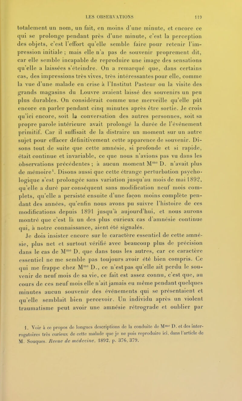totalement un nom, un fait, en moins d'une minute, et encore ce qui se prolonge pendant près d'une minute, c'est la perception des objets, c'est l'effort qu'elle semble faire pour retenir l'im- pression initiale ; mais elle n'a pas de souvenir proprement dit, car elle semble incapable de reproduire une image des sensations qu'elle a laissées s'éteindre. On a remarqué que, dans certains cas, des inipressions très vives, très intéressantes pour elle, comme la vue d'une malade en crise à l'Institut Pasteur ou la visite des grands magasins du Louvre avaient laissé des souvenirs un peu plus durables. On considérait comme une merveille qu'elle pût encore en parler pendant cinq minutes après être sortie. Je crois qu'ici encore, soit la conversation des autres personnes, soit sa propre parole intérieure avait prolongé la durée de l'événement primitif. Car il suffisait de la distraire un moment sur un autre sujet pour effacer définitivement cette apparence de souvenir. Di- sons tout de suite que cette amnésie, si profonde et si rapide, était continue et invariable, ce que nous n'avions pas vu dans les observations précédentes ; n aucun moment M' D. n'avait plus de mémoire\ Disons aussi que celte étrange perturbation psycho- logique s'est prolongée sans variation jusqu'au mois de mai 1892, qu'elle a duré par conséquent sans modification neuf mois com- plets, qu'elle a persisté ensuite d'une façon moins complète pen- dant des années, qu'enfin nous avons pu suivre l'histoire de ces modifications depuis 1891 jusc[u'à aujourd'hui, et nous aurons montré que c'est là un des plus curieux cas d'amnésie continue qui, à notre connaissance, aient été signalés. Je dois insister encore sur le caractère essentiel de cette amné- sie, plus net et surtout vérifié avec beaucoup plus de précision dans le cas de M*^ D. que dans tous les autres, car ce caractère essentiel ne me semble pas toujours avoir été bien compris. Ce qui me frappe chez M D., ce n'est pas qu'elle ait perdu le sou- venir de neuf mois de sa vie, ce fait est assez connu, c'est que, au cours de ces neuf mois elle n'ait jamais eu même pendant quelques minutes aucun souvenir des événements qui se présentaient et qu'elle semblait bien percevoir. Un individu après un violent traumatisme peut avoir une amnésie rétrograde et oublier par 1. Voir à ce propos de longues descriptions do la conduite de M^p D. et des inter- rogatoires très curieux de cette malade que je ne puis reproduire ici, dans l'article de M. Souques. Jievue de médecine, 1892, p. 376, 379.