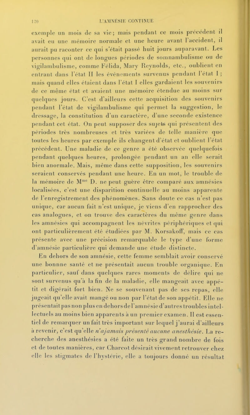 exemple un mois de sa vie; mais pendant ce mois préeédenL il avait eu une mémoire normale el une heure avant Taccident, il aurait pu raconter ce qui s était passé huit jours auparavant. Les personnes qui ont de longues périodes de somnambulisme ou de vigilambulisme, comme Félida, Mary Reynolds, etc., oublient en entrant dans Télal II les événements survenus pendant l'état 1 ; mais quand elles étalent dans l'état I elles gardaient les souvenirs de ce même élal el avaient une mémoire étendue au moins sui- quelques jours. C'est d'ailleurs celle acquisition des souvenirs pendant l'état de vigilambulismc qui permet la suggestion, le dressage, la constiUitioii d'un caractère, d'une seconde existence pendant cet état. On peut supposer des sujets ([ui présentent des péi'iodes très nombreuses et très variées de telle manièi-e que toutes les heures par exemple ils changent d'état el oublient l'état précédent. Une maladie de ce genre a été observée quekjucfois pendant quelques heures, prolongée pendant un an elle serait bien anormale. Mais, même dans cette supposition, les souvenirs seraient conservés pendant une heure. En un mol, le trouble de la mémoire de M^ D. ne peut guère être comparé aux amnésies localisées, c'est une disparition continuelle au moins appai'ente de l'enregistrement des phénomènes. Sans doute ce cas n'est pas unique, car aucun fait n'est unique, je viens d'en rapprocher des cas analogues, et on trouve des caractères du même genre dans les amnésies qui accompagnent les névrites péri|)hériques et (jui ont particulièrement été étudiées par M. Korsakofl', mais ee cas présente avec une précision remarquable le type d'une forme d'amnésie particulière qui demande une étude distincte. En dehors de son amnésie, cette femme semblait avoir conservé une bonnne santé et ne présentait aucun trouble organi([ue. Kn particulier, sauf dans quelques rares moments de délire qui ne sont survenus qu'à la fin de la maladie, elle mangeait avec appé- tit el digérait fort bien. N(! se souvenant pas de ses repas, elle jugeait qu'elle avait mangé ou non par l'état de son appétit. Elle ne présentait pas non plus en dehorsdel'amnésicd'autres troubles intel- lectuels au moins bien apparents à un premier examen. II est essen- tiel de remarquer un fait très important sur le(juel j'aurai d'ailleurs à revenir, c'est qu'elle n'ajamais présenté aucune anestliàsie. La re- cherche des anesthésies a été faite un très grand nombre de fols et de toutes manières, car (Iharcot désirait vivement retrouver chez elle les stigmates de l'hystérie, elle a toujours donné un résultat