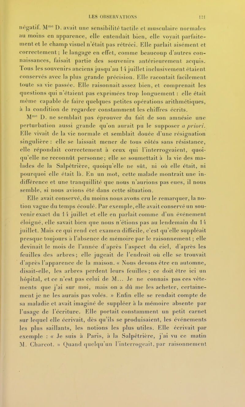 iK'gatlf. M' D. avait une sonsibllitc tactile cl musculaire normales au moins en apparence, elle entendait bien, elle voyait parfaite- ment et le champ visuel n'était pas rétréci. Elle parlait aisément et correctement; le langa<rc en effet, comme beaucoup d'autres con- naissances, faisait partie des souvenirs antérieurement acquis. Tous les souvenirs anciens jusqu'au 1 4 juillet inclusivement étaient conservés avec la plus grande précision. Elle racontait facilement toute sa vie passée. Elle raisonnait assez bien, et comprenait les questions qui n'étaient pas exprimées trop longuement : elle était même capable de faire quelques petites opérations arithmétiques, à la condition de regarder constamment les chifires écrits. M' D. ne semblait pas éprouver du fait de son amnésie une perturbation aussi grande qu'on aurait pu le supposer /^/vo/v. Elle vivait de la vie normale et semblait douée d'une résignation singulière : elle se laissait mener de tous côtés sans résistance, elle répondait correctement à ceux qui l'interrogeaient, quoi- qu'elle ne reconnût personne; elle se soumettait à la vie des ma- lades de la Salpètrière, quoiqu'elle ne sût, ni où elle était, ni pourquoi elle était là. En un mot, cette malade montrait une in- dilTérence et une tranquillité que nous n'aurions pas eues, il nous semble, si nous avions été dans cette situation. Elle avait conservé, du moins nous avons cru le remarquer, la no- tion vague du temps écoulé. Par exemple, elle avait conservé un sou- venir exact du 1 \ juillet et elle en parlait comme d'un événement éloigné, elle savait bien que nous n'étions pas au lendemain du 14 juillet. Mais ce qui rend cet examen dillicile, c'est qu'elle suppléait presque toujours ;i l'absence de mémoire par le raisonnement ; elle devinait le mois de l'année d'après l'aspect du ciel, d'après les feuilles des arbres; elle jugeait de l'endroit où elle se trouvait d'après l'apparence de la maison. « Nous devons être en automne, disait-elle, les arbres perdent leurs feuilles ; ce doit être ici un hôpital, et ce n'est pas celui de M... .le ne connais pas ces vête- ments que j'ai sur moi, mais on a dû me les acheter, certaine- ment je ne les aurais pas volés. » Enfin elle se rendait compte de sa maladie et avait imaginé de suppléer à la mémoire absente par l'usage de l'écriture. Elle portait constamment un petit carnet sur lequel elle écrivait, dès qu'ils se produisaient, les événements les plus saillants, les notions les plus utiles. Elle écrivait par exemple : « Je suis Paris, ii la Salpètrière, j'ai vu ce matin M. Charcot. » Quand quelqu'un rint(M rog(MiJ, |)ar raisonnement