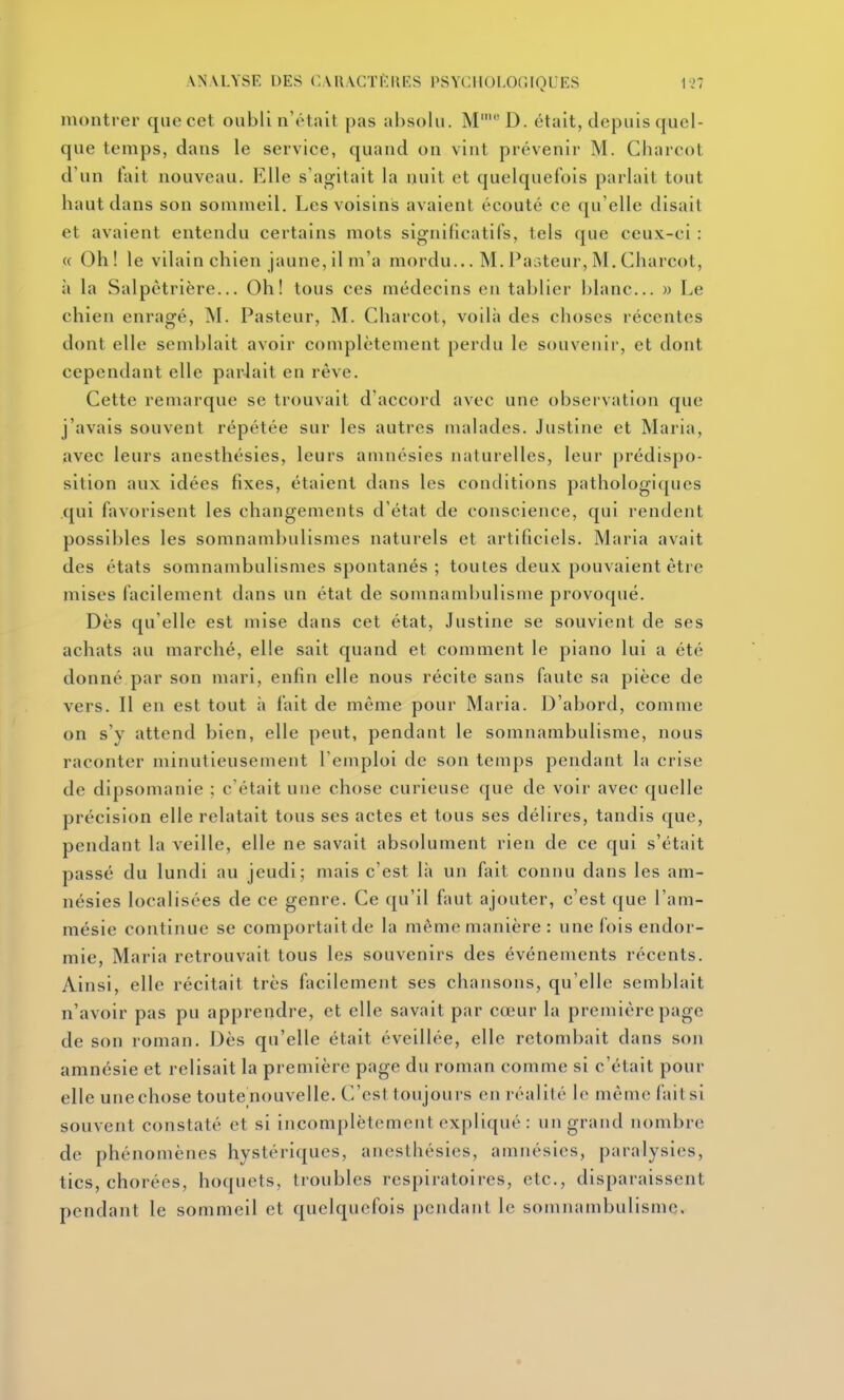 montrer qnecet oubli n'était pas absolu. M'D. était, depuis quel- que temps, dans le service, quand on vint prévenir M. Charcot d'un tait nouveau. Elle s'agitait la nuit et quelquefois parlait tout haut dans son sommeil. Les voisins avaient écouté ce qu'elle disait et avalent entendu certains mots significatifs, tels que ceux-ci : « Oh! le vilain chien jaune, 11 m'a mordu... M. Pasteur, M. Charcot, à la Salpêtrière... Oh! tous ces médecins en tablier blanc... » Le chien enragé, M. Pasteur, M. Charcot, voilà des choses récentes dont elle semblait avoir complètement perdu le souvenir, et dont cependant elle pariait en rêve. Cette remarque se trouvait d'accord avec une observation que j'avais souvent répétée sur les autres malades. Justine et Maria, avec leurs anesthésies, leurs amnésies naturelles, leur prédispo- sition aux idées fixes, étalent dans les conditions pathologi([iics qui favorisent les changements d'état de conscience, qui rendent possibles les somnambullsmes naturels et artificiels. Maria avait des états somnambullsmes spontanés ; toutes deux pouvaient être mises facilement dans un état de somnambulisme provoqué. Dès qu'elle est mise dans cet état, Justine se souvient de ses achats au marché, elle sait quand et comment le piano lui a été donné par son mari, enfin elle nous récite sans faute sa pièce de vers. Il en est tout à fait de même pour Maria. D'abord, comme on s'y attend bien, elle peut, pendant le somnambulisme, nous raconter minutieusement l'emploi de son temps pendant la crise de dipsomanle ; c'était une chose curieuse que de voir avec quelle précision elle relatait tous ses actes et tous ses délires, tandis que, pendant la veille, elle ne savait absolument rien de ce qui s'était passé du lundi au jeudi; mais c'est là un fait connu dans les am- nésies localisées de ce genre. Ce qu'il faut ajouter, c'est que l'am- mésie continue se comportait de la même manière: une fois endor- mie. Maria retrouvait tous les souvenirs des événements récents. Ainsi, elle récitait très facilement ses chansons, qu'elle semblait n'avoir pas pu apprendre, et elle savait par cœur la première page de son roman. Dès qu'elle était éveillée, elle retombait dans son amnésie et relisait la première page du roman comme si c'était pour elle unechose toutenouvelle. C'est toujours en réalité le même faitsi souvent constaté et si incomplètement expliqué : un grand nombre de phénomènes hystériques, anesthésies, amnésies, paralysies, tics, chorées, hoquets, troubles respiratoires, etc., disparaissent pendant le sommeil et quelquefois pendant le somnambulisme.