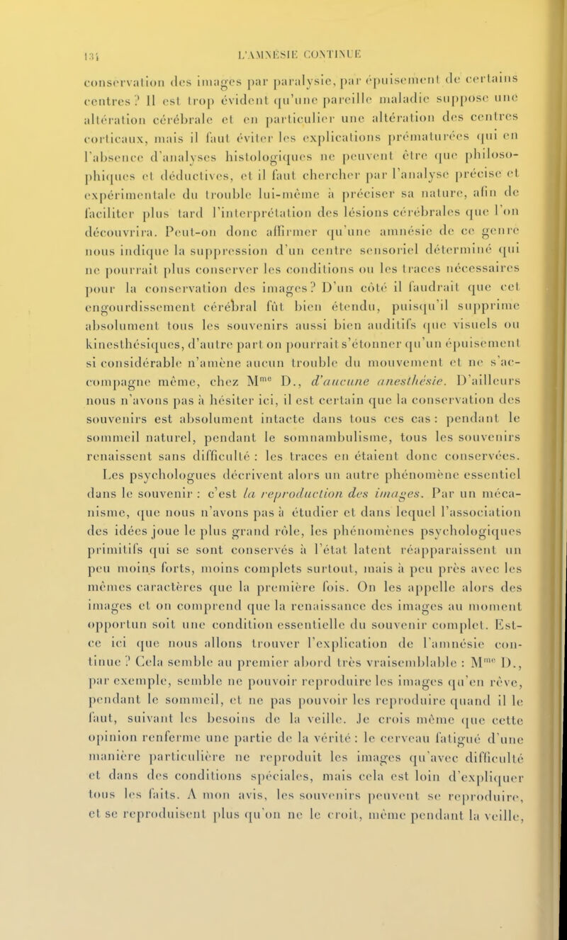 i3i i;amnêsiI': continue consorvallon dos iiiuigcs par paralysie, par (•puistMiiciil de cfrlaiiis centres ? 11 est Irop évident (|iriine pareille nialadic sup[)ose une altération cérébrale et en pai'ticulier une altération des centres corticaux, niais il faut éviter les explications j)réinaturées (pu m l'absence d'analvses histologicpios ne peuvent être <|ue philoso- phi(pies et déductives, et il faut chercher par l'analyse précise et expérimentale du trouble lui-niètne ii préciser sa nature, afin de faciliter plus tard l'interprétation des lésions cérébrales que l'on découvrira. Peut-on donc allirmer (ju'une amnésie de ce genre nous indique la suppression d'un centre sensoriel déterminé qui ne pourrait plus conserver les conditions ou les ti'aces nécessaires pour la conservation des images? D'un côté il faudrait que col engourdissement céréî^ral fût bien étendu, puis([u'il supprime absolument tous les souvenirs aussi bien audilils (jue visuels ou kinesthési(|ues, d'autre part on pourrait s'étonner qu'un épuisement si considérable n'amène aucun troidjle du mouvement et ne s'ac- compagne même, chez M' D., d'aucune anestliésie. D'ailleurs nous n'avons pas \\ hésiter ici, il est certain que la conservation des souvenirs est absolument intacte dans tous ces cas: pendant le sommeil naturel, pendant le somnambulisme, tous les souvenirs renaissent sans difficulté : les traces en étaient donc conservées. Les psychologues décrivent alors un autre phénomène essentiel dans le souvenir : c'est Id reijroduction des iinagefi. Par un méca- nisme, <pie nous n'avons pas à étudier et dans lequel l'association des idées joue le plus grand rôle, les phénomènes psychologiques primitifs qui se sont conservés à l'état latent réapparaissent un peu moins forts, moins complets surtout, mais à peu près avec les mêmes caractères que la première fois. On les ap[)elle alors des images et on comprend que la renaissance des images au moment opportun soit une condition essentielle du souvenir complet. Est- ce ici que nous allons trouver l'explication de l'amnésie con- tinue ? Cela semble au premier abord très vraisemblable : M' D., par exemple, semble ne pouvoir reproduire les images ([n'en rêve, pendant le sommeil, (;l ne pas pouvoir les reproduire quand il le faut, suivant les besoins de la veille, je crois même (|ue cette opinion renferme une partie de la vérité: le cerveau fatigué d'une manière particulière ne reproduit les images (pi'avec difficulté et dans des conditions spéciales, niais cela est loin d'ex[)liquer t(Mis les faits. A mon avis, les souvenirs peuvent se reproduire, et se reproduisent plus cpiOn ne le croit, même pendant la veille,