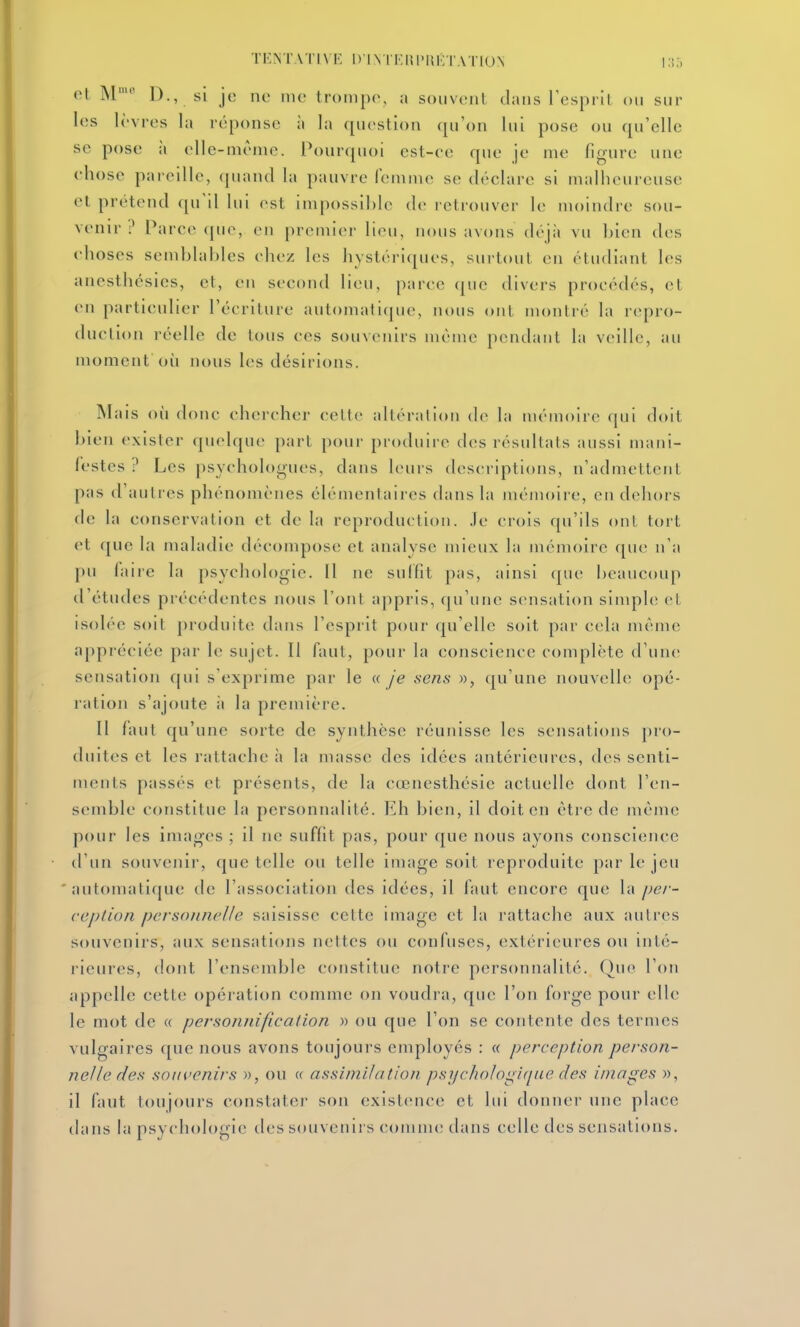 TF.NT\TI\F. DINTF.ni'liKTATlUN ol M- D., si je no me trompe, a souvent clans l'esprit ou sur les h'vres la réponse à la question qu'on lui pose ou qu'elle se pose il elle-même. Pourquoi est-ce que je me figure une chose pareille, (piand la pauvre femme se déclare si malheureuse et prétend qu'il lui est impossible de l etrouver le moindre sou- venir ? Parce que, en premier lieu, nous avons déjà vu bien des choses semblables chez les hystériques, surtout en étudiant les anesthésies, et, en second lieu, parce (jue divers procédés, et en particulier l'écriture automatique, nous ojit montré la repro- duction réelle de tous ces souvenirs même pendant la veille, au moment où nous les désirions. Mais où donc chercher cette altéraiioti de la mémoire qui doit bien exister quelque part pour produire des résultats aussi mani- festes? Les psychologues, dans leurs descriptions, n'admettent pas d'autres phénomènes élémentaires dans la mémoire, en dehors de la conservation et de la reproduction, .le crois qu'ils ont tort et que la maladie décompose et analyse mieux la mémoire ([ue n'a pu faire la psychologie. Il ne sulfrt pas, ainsi que beaucoup d'études précédentes nous l'ont appris, qu'une sensation simple et isolée soit produite dans l'esprit pour qu'elle soit par cela même appréciée par le sujet. Il faut, pour la conscience complète d'une sensation qui s'exprime par le a Je .sens », qu'une nouvelle opé- ration s'ajoute à la première. 11 Auit qu'une sorte de synthèse réunisse les sensations pro- duites et les rattache à la masse des idées antérieures, des senti- ments passés et présents, de la cœnesthésie actuelle dont l'en- semble constitue la personnalité. Eh bien, il doit en être de même pour les images ; il ne suffit pas, pour que nous ayons conscience d'un souvenir, que telle ou telle image soit reproduite par le jeu ' automatique de l'association des idées, il faut encore que la pe/'- ceplion pcrsotinelle saisisse cette image et la rattache aux autres souvenirs, aux sensations nettes ou confuses, extérieures o\\ inté- rieures, dont l'ensemble constitue notre personnalité. Que l'on appelle cette opération comme on voudra, que l'on forge pour elle le mot de « personnification » ou que l'on se contente des termes vulgaires que nous avons toujours employés : « perception person- nelle des souvenirs », ou t( assimilation ps7jchohgi(iue des images », il faut toujours constater son existence et lui donner une place dans la psycholotrie des souvenirs comme tlans celle des sensations.