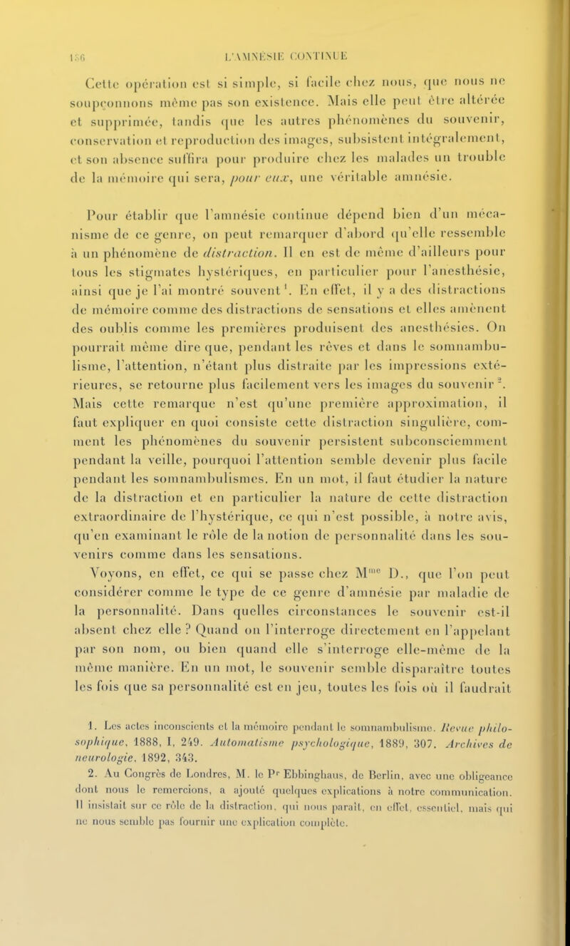 i;.o i;\mm:sik (.omiml; Celle opéralion est si simple, si faeile ehez nous, que nous ne soupeonuons même pas son exislencc. Mais elle peut être altérée et supprimée, tandis (jue les autres phénomènes du souvenir, eonservalion et reproduelion des images, subsistent intégralement, et son absence sulïira pour produire ehez les malades un trouble de la mt'inoire (jui sera, pour eux, une véritable amnésie. Pour établir que Tamnésie continue dépend bien d'un méca- nisme de ce genre, on peut remarquer d'abord (pi elle ressemble à un phénomène de distraction. 11 en est de même d'ailleurs pour tous les stigmates hystériques, en particulier pour l'anesthésie, ainsi que je l'ai montré souvent'. VjU eiret, il y a des distractions de mémoire comme des distractions de sensations et elles amènent des oublis comme les premières produisent des anesthésies. On pourrait même dire que, pendant les rêves et dans le somnambu- lisme, l'attention, n'étant plus distraite par les impressions exté- rieures, se retourne plus facilement vers les images du souvenir. Mais cette remarque n'est qu'une première approximation, il faut expliquer en quoi consiste cette distraction singulière, com- ment les phénomènes du souvenir persistent subconsciemmenl pendant la veille, pourquoi l'attention semble devenir plus facile pendant les somnambulismcs. En un mot, il faut étudier la nature de la distraction et en particulier la nature de celte distraction extraordinaire de l'hystérique, ce qui n'est possible, à notre avis, qu'en examinant le rôle de la notion de personnalité dans les sou- venirs comme dans les sensations. Voyons, en efTel, ce qui se passe chez M' D., que l'on peut considérer comme le type de ce genre d'amnésie par maladie de la personnalité. Dans quelles circonstances le souvenir est-il absent chez elle ? Quand on l'interroge directement en l'appelant par son nom, ou bien quand elle s'interroge elle-même de la même manière. En un mot, le souvejiir semble disparaître toutes les fois que sa personnalité est en jeu, toutes les fois où il faudrait 1. Les actes iiicoiiscicnls cl la mémoire pemiaiil le somnambulisme. llc\'uc philo- sophique. 1888, I, 249. Autoinatisinc psycholugifjiic, 1889, 307. Archives de neurologie. 1892, .343. 2. Au Congrès de Londres, M. le P- Ebbingliaus, de Berlin, avec une obligeance dont nous le remercions, a ajoute quelques explications à notre communication. Il insistait sur ce rùlc de la distraclion. (]ui nous paraît, en eirol. essentiel, mais (pii ne nous semble [tas Couruir une explication complète.