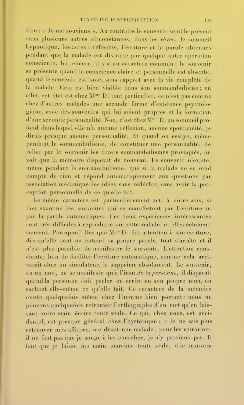 dire : « Je ino souviens ». Au contniire le souvenir semble présent clans plusieurs autres eirconstances, dans les rêves, le sommeil hypnotique, les actes irréfléchis, l'écriture et la parole obtenues pendant ([ue la malade est distraite par cpiclque autre opération consciente. Ici, encore, il y a un caractère commun : le souvenir se présente quand la conscience claire et personnelle est absente, f[uand le souvenir est isolé, sans rapport avec la vie complète de la malade. Cela est bien visible dans son somnambulisme ; en cllet, cet état est chez M' D. tout particulier, ce n'est pas comme chez d'autres nudades une seconde forme d'existence psycholo- gique, avec des souvenirs qui lui soient propres et la formation d'une seconde personnalité. Non, c'est chez M' D. un sommeil pro- fond dans lequel elle n'a aucune réflexion, aucune spontanéité, je dirais presque aucune personnalité. I{t quand on essaye, même pendant le somnambulisme, de constituer une personnalité, de l'clier par le souvenir les divers somnandjulisines provoqués, on voit que la mémoire tlisparaît de nouveau. Le souvenir n'existe, même pendant le somnambulisme, que si la nudade ne se rend compte de rien et répond automatiquement aux questions par association mécanique des idées sans réfléchir, sans avoir la per- ception personnelle de ce qu'elle fait. Le même caractère est particulièrement net, à notre avis, si 1 on examine les souvenirs qui se manifestent par l'écriture ou par la parole autoniati(jues. Ces deux expériences intéressantes sont très dillicilesà reproduire sur cette malade, et elles échouent souvent. Pourquoi? Dès que M'D. fait attention à son écriture, dès qu'elle sent ou entend sa propre parole, tout s'arrête et il n'est plus possible de manifester le souvenir. L'attention cons- ciente, loin de faciliter l'écriture automatique, comme cela arri- verait chez un simulateur, la supprime absolument. Le souvenir, en un mot, ne se manifeste qu'à l'insu de la personne, il disparaît ([uand la personne doit parler ou écrire en soti propre nom, en sachant elle-même ce qu'elle fait. Ce caractère de la mémoire existe quelquefois même ciiez l'homme bien portant: nous ne pouvons quelquefois retrouver l'orthographe d'un mot qu'en lais- sant notre main écrire toute seule. Ce (|ui, chez nous, est acci- dentel, est presque général chez l'hystérique : « Je ne sais plus retrouver mes alï'aires, me disait une malade; pour les retrouver, il ne faut pas que je songe à les chercher, je n'y parviens pas. 11 faut ([uc je laisse nui main iiiarclicr toute seule, elle trouvera