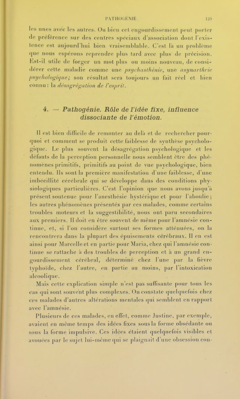 IVVTllOCKMl': 1311 les unes avec les aulres. Ou bien eel eu^ourdisseuieiiI peut poi Icr de prélércnce sur des centres spéciaux d'association dont l'exis- tence est anjourd'inii bien vraisemblable. C'est là un problème ([ue nous espérons reprendre [)lus tard avec plus de précision, i^jst-il utile de lorger uii mot plus ou moins nouveau, de consi- dérer cette maladie comme une psychdsfhènic, une (isijtuirthric j)sfjc/io/oi^i(jiio; son résultat sera toujours un fait réel et bien connu: la (lêftdgrégation de ('esprit. 4. — Pathogénie. Rôle de l'idée fixe, influence dissociante de l'émotion. Il est bien dillicile de remonter au delà et de r(;chercbei' pour- quoi et comment se produit cette faiblesse de synthèse psycholo- gi([uc. I.e plus souvent la désagrégation psychologique et les défauts de la perc(;ption personnelle nous semblent être des phé- nomènes primitifs, primitifs au point de vue psychologique, !)ien entendu. Ils sont la première manifestation d'une faiblesse, d'une imbécillité cérébrale qui se développe dans des conditions phy- siologiques particulières. C'est l'opinion que nous avons jus([u'à présent soul<;nue pour l'anesthésie hystérique et pour l'aboulie; les autres phénomènes présentés par ces malades, comme certains troubles moteurs et la suggestibilité, nous ont paru secondaires aux premiers. Il tloit en être souvent de même pour l'amnésie con- tinue, et, si Von considère surtout ses formes atténuées, on la rencontrera dans la plupart des épuisements cérébraux. Il en est ainsi pour Marcelle et en partie pour Mai ia, ch(;z qui l'amnésie con- tinue se rattache à des troubles de perception (;t à un grand en- gourdissement cérébral, déterminé chez l'une par la lièvre tvphoïde, chez l'autre, en partie au moins, par l'intoxication alcoolique. Mais cette explication siin[)le n'est pas sullisante pour tous les cas qui sont souvent plus conqilexes. On constate (juel([uelois chez ces malades d'autres altérations mentales <[ui semblent en rapport avec l'amnésie. Plusieurs de ces malades, en effet, comme Justine, |)ar exemple, avaient en même temps des idées fixes sous la foi inc obsédante ou sous la forme impulsive. Ces idées étaient quel(pu>fois visibles et avouées p;ir le sujet hii-ni-ènie ([ui se [)laignait d'une obsession cou-
