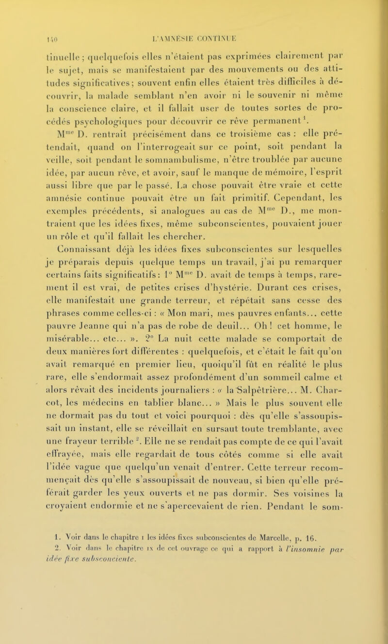 tinuelle ; quolqucfois elles n'étaient pas exprimées clairement par 1(> sujet, mais se manifestaient par des mouvements ou des atti- tudes significatives; souvent enfin elles étaient très difficiles à dé- couvrir, la malade semblant n'en avoir ni le souvenir ni même la conscience claire, et il fallait user de toutes sortes de pro- cédés psychologiques pour découvrir ce rêve permanent'. M' D. rentrait précisément dans ce troisième cas : elle pré- tendait, (juand on l'interrogeait sur ce point, soit pendant la veille, soit pendant le somnambulisme, n'être troublée par aucune idée, par aucun rêve, et avoir, sauf le manque de mémoire, l'esprit aussi libre que par le passé. La chose pouvait être vraie et cette amnésie continue pouvait être un fait primitif. Cependant, les exemples précédents, si analogues au cas de M' D., me mon- traient que les idées fixes, même subconscientes, pouvaient jouer un rôle et qu'il fallait les chercher. Connaissant déjii les idées fixes subconscientes sur lesquelles je préparais depuis (|uel<|iie temps un travail, j'ai pu remarquer certains faits significatifs: 1 M' 13. avait de temps à temps, rare- ment 11 est vrai, de petites crises d'hystérie. Durant ces crises, elle manifestait une grande terreur, et répétait sans cesse des phrases comme celles-ci : « Mon mari, mes pauvres enfants... cette pauvre Jeanne qui n'a pas de robe de deuil... Oh ! cet homme, le misérable... etc.. ». 2 La nuit cette malade se comportait de deux manières fort dilï'érentes : quelquefois, et c'était le fait qu'on avait remarqué en premier lieu, quoiqu'il fût en réalité le plus rare, elle s'endormait assez profondément d'un sommeil calme et alors rêvait des incidents journaliers : a la Salpêtrière... M. Char- cot, les médecins en tablier blanc... » Mais le plus souvent elle ne dormait pas du tout et voici pourquoi : dès qu'elle s'assoupis- sait un instant, elle se réveillait en sursaut toute tremblante, avec une frayeur terrible Elle ne se rendait pas compte de ce qui Lavait effrayée, mais elle regardait de tous côtés comme si elle avait l'idée vague (|ue (pielqu'un venait d'entrer. Cette terreur recom- mençait dès qu'elle s'assoupissait de nouveau, si bien qu'elle pré- férait garder les yeux ouverts et ne pas dormir. Ses voisines la croyaient endormie et ne s'apercevaient de rien. Pendant le som- 1. Voir flans le chapitre i les idées fixes siibconsciciilcs de Marcelle, p. 16. 2. Voir (Imis le chapitre i\ de cet ouvrage ce qui a rapport à l'in.somnip par idrc (i.rc suhscoitciciiic.
