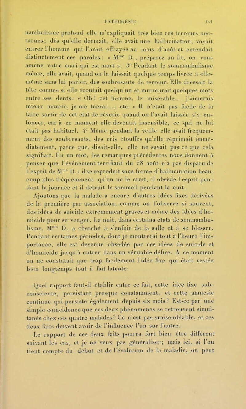 l'v i'i1()i;i-:mi' uambiilisine proloiul elle iirexpll([uait Ut's bien ces terreiiis noc- turnes; dès qu'elle dormait, elle avait une hallucination, voyait entrer Thomme qui l'avait effrayée au mois d'août et entendait distinctement ces paroles: « M' D., préparez un lit, on vous amène votre mari qui est mort ». 3 Pendant le somnambulisme même, elle avait, quand on la laissait (pielque temps livrée à elle- même sans lui parler, des soubresauts de teneur. Elle dressait la tète comme si elle écoutait quel([u'un et murniurait quelques mots entre ses dents: « Oh! cet homme, le misérable... j'aimerais mieux mourir, je me tuerai..., etc. » Il n'était pas facile de la faire sortir de cet état de rêverie quand on l'avait laissée s'y en- foncer, car à ce moment elle devenait insensible, ce qui ne lui était pas habituel, i** Même pendant la veille elle avait fréquem- ment des soubresauts, des cris étouffés qu'elle réprimait immé- diatement, parce que, disait-elle, elle ne savait pas ce que cela signifiait. En un mot, les remarques précédentes nous donnent à penser que l'événement terrifiant du 28 août n'a pas disparu de l'esprit de M' D.; il se reproduit sous forme d'hallucination beau- coup plus fréquemment qu'on ne le croit, il obsède l'esprit pen- dant la journée et il détruit le sommeil pendant la nuit. Ajoutons que la malade a encore d'autres idées fixes dérivées de la première par association, comme on l'observe si souvent, des idées de suicide extrêmement graves et même des idées d'ho- micide pour se venger. La nuit, dans certains états de somnambu- lisme, M'° D. a cherché ii s'enfuir de la salle et à se blesser. Pendant certaines périodes, dont je montrerai tout à l'heure l'im- portance, elle est devenue obsédée par ces idées de suicide et d'homicide jusqu'à entrer dans un véritable délire. A ce moment on ne constatait que trop facilement l'idée fixe qui était restée bien longtemps tout à fait latente. Quel rapport faut-il établir entre ce fait, cette idée fixe sub- consciente, persistant presque constamment, et cette amnésie continue qui persiste également depuis six mois? Est-ce par une simple coïncidence que ces deux phénomènes se retrouvent simul- tanés chez ces quatre malades? Ce n'est pas vraisemblable, et ces deux faits doivent avoir de l'infiuence l'un sur l'autre. Le rapport de ces deux faits pourra fort bien être différent suivant les cas, et je ne veux pas généraliser; mais ici, si l'on tient compte du début et de l'évolution de la maladie, on peut