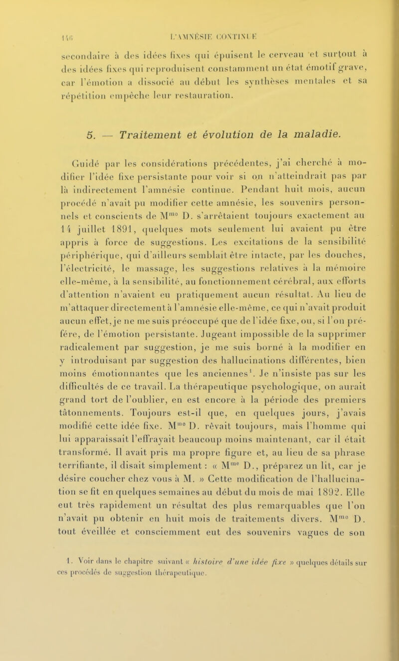 l;\MNKSIK CONTINI K secondaire à des idées fixes qui épuisent le cerveau et surtout a des idées fixes qui reproduisent constamment un état émotif grave, car l'émotion a dissocié au début les synthèses mentales et sa répétition empêche leur restani'ation. 5. — Traitement et évolution de la maladie. C.uidé par les considérations précédentes, j'ai cherché ii mo- difier l'idée fixe persistante pour voir si on n'atteindrait pas par là indirectement l'amnésie continue. Pendant huit mois, aucun procédé n'avait pu modifier cette amnésie, les souvenirs person- nels et conscients de M'° D. s'arrêtaient toujours exactement au i'i juillet 1891, quelques mots seulement lui avaient pu être appris à force de suggestions. Les excitations de la sensibilité périphérique, qui d'ailleurs semblait être intacte, par les douches, l'électricité, le massage, les suggestions relatives à la mémoire elle-même, à la sensibilité, au fonctionnement cérébral, aux efforts d'attention n'avaient eu pratiquement aucun résultat. Au lieu de m'altaquer directement à l'amnésie elle-même, ce qui n'avait produit aucun effet, je ne me suis préoccupé que de l'idée fixe, ou, si l'on pré- fère, de l'émotion persistante. Jugeant impossible de la supprimer radicalement par suggestion, je me suis borné à la modifier en y introduisant par suggestion des hallucinations différentes, bien moins émotionnantes que les anciennes'. Je n'insiste pas sur les difficultés de ce travail. La thérapeutique psychologique, on aurait grand tort de l'oublier, en est encore à la période des premiers tâtonnements. Toujours est-il que, en quelques jours, j'avais modifié cette idée fixe. M™° D. rêvait toujours, mais l'Iiomme qui lui apparaissait l'efïrayait beaucoup moins maintenant, car il était transformé. Il avait pris ma propre figure et, au lieu de sa phrase terrifiante, il disait simplement : « M' D., préparez un lit, car je désire coucher chez vous ii M. » Cette modification de l'hallucina- tion se fit en quelques semaines au début du mois de mai 1802. Elle eut très rapidement un résultat des plus remarquables que l'on n'avait pu obtenir en huit mois de traitements divers. M'° D. tout éveillée et consciemment eut des souvenirs vagues de son t. Voir dans lo chapitre siiivanl « histoire d'une idée fixe » quelques détails sur ces [)rnc('(|(''s de suggestion lliérapeiilique.