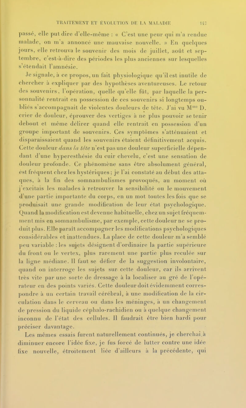 passé, elle piil dire (relle-niènie : « C'est une peur qui m'a rendue malade, on m'a annoncé une mauvaise nouvelle. » En quelques jours, elle retrouva le souvenir des mois de juillet, août et sep- tembre, c^est-h-dirc des périodes les plus anciennes sur lesquelles s'étendait l'amnésie. .le signale, à ce propos, un fait physiologique qu'il est inutile de chercher à expliquer par des hypothèses aventureuses. Le retour des souvenirs, l'opération, quelle qu'elle fût, par laquelle la per- sonnalité rentrait en possession de ces souvenirs si longtemps ou- bliés s'accompagnait de violentes douleurs de tète. J'ai vu M'° D, crier de douleur, éprouver des vertiges à ne plus pouvoir se tenir debout et même délirer quand elle rentrait en possession d'un groupe important de souvenirs. Ces symptômes s'atténuaient et disparaissaient quand les souvenirs étaient définitivement acquis. Cette douleur dans la tête n'est pas une douleur superficielle dépen- dant d'une hyperesthésie du cuir chevelu, c'est une sensation de douleur profonde. Ce phénomène sans être absolument général, est fréquent chez les hystériques ; je l'ai constaté au début des atta- ques, il la fin des somnambulismes provoqués, au moment où j'excitais les malades à retrouver la sensibilité ou le mouvement d'une partie importante du corps, en un mot toutes les fois que se produisait une grande modification de leur état psychologique. Quand la modification est devenue habituelle, chez un sujet fréquem- ment mis en somnambulisme, par exemple, cette douleur ne se pro- duit plus. Elle paraît accompagner les modifications psychologiques considérables et inattendues. La place de cette douleur m'a semblé peu variable : les sujets désignent d'ordinaire la partie supérieure du front ou le vertex, plus rarement une partie plus reculée sur la ligne médiane. Il faut se défier de la suggestion involontaire, quand on interroge les sujets sur cette douleur, car ils arrivent très vite par une sorte de dressage à la localiser au gré de l'opé- rateur en des points variés. Cette douleur doit évidemment corres- pondre à un certain travail cérébral, à une modification de la cir- culation dans le cerveau ou dans les méninges, à un changement de pression du liquide céphalo-rachidien ou à quelque changement inconnu de l'état des cellules. Il faudrait être bien hardi pour préciser davantage. Les mêmes essais furent naturellement continués, je cherchai.à diminuer encore l'idée fixe, je fus forcé de lutter contre une idée fixe nouvelle, étroitement liée d'ailleurs à la précédente, qui