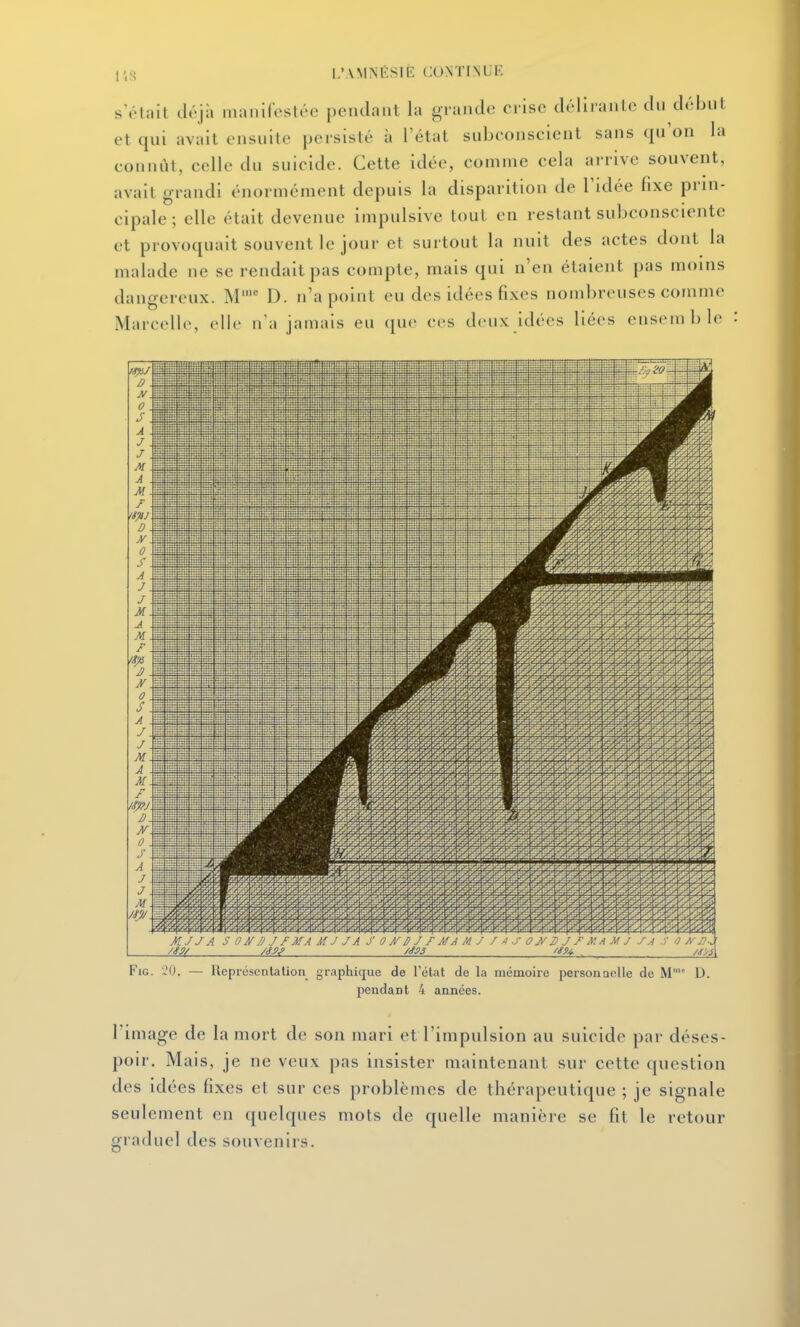 l'.s s'ôtait déjà inanircstée pendant la grande crise délirante du début et qui avait ensuite persisté à l'état subconscient sans qu'on la connût, celle du suicide. Cette idée, comme cela arrive souvent, avait grandi énormément depuis la disparition de l'idée fixe prin- cipale; elle était devenue impulsive tout en restant subconsciente et provoquait souvent le jour et surtout la nuit des actes dont la malade ne se rendait pas compte, mais qui n'en étaient pas moins dangereux. M' D. n'a point eu des idées fixes nombreuses comme Marcelle, elle n'a jamais eu que ces deux idées liées ensemble FiG. ','0. — Représentation graphique de l'état de la mémoire personnelle de M D. pendant 4 années. l'image de la mort de son mari et l'impulsion au suicide par déses- poir. Mais, je ne veux pas insister maintenant sur cette question des idées fixes et sur ces problèmes de thérapeutique ; je signale seulement en quelques mots de quelle manière se fit le retour graduel des souvenirs.