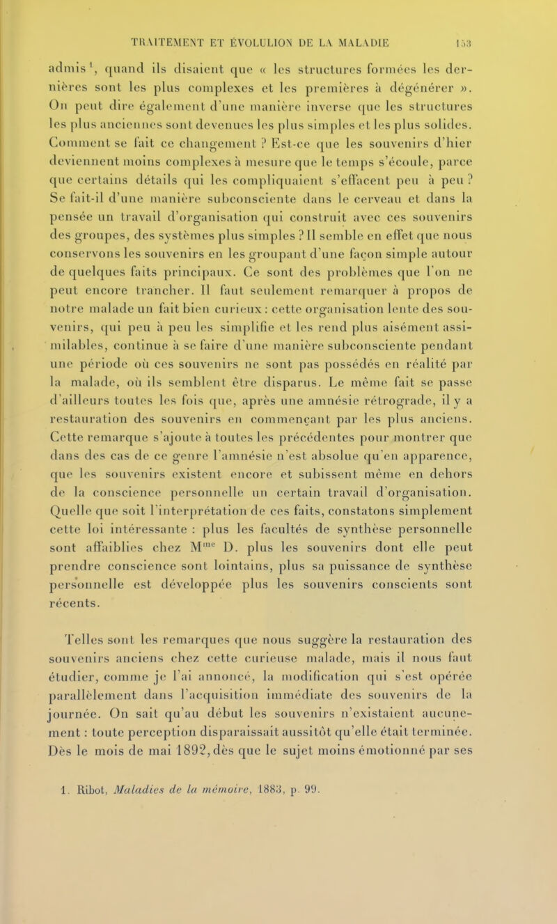admis', quand ils disaient que « les structures formées les der- nières sont les plus complexes et les premières à dégénérer ». On peut dire également d'une manière inverse ([uc les structures les plus anciennes sont devenues les plus simples et les plus solides. (À)mment se fait ce changement ? Est-ce que les souvenirs d'hier deviennent moins complexes à mesure que le temps s'écoule, parce f[ue certains détails ([ui les compliquaient s'eiracent peu à peu ? Se fait-il d'une manière subconsciente dans le cerveau et dans la pensée un travail d'organisation qui construit avec ces souvenirs des groupes, des systèmes plus simples ? Il semble en elTet que nous conservons les souvenirs en les groupant d'une façon simple autour de quelques faits principaux. Ce sont des problèmes que 1 on ne peut encore trancher. Il faut seulement remarquer à propos de notre malade un fait bien curieux : cette organisation lente des sou- venirs, qui peu à peu les simplifie et les rend plus aisément assi- milables, continue à se faire d'une ïnanière subconsciente pendant une période où ces souvenirs ne sont pas possédés en réalité par la malade, où ils semblent être disparus. Le même fait se passe d'ailleurs toutes les fois que, après une amnésie rétrograde, il y a restauration des souvenirs en commençant par les plus anciens. Cette remarque s'ajoute à toutes les précédentes pour montrer que dans des cas de ce genre l'amnésie n'est absolue qu'en apparence, que les souvenirs existent encore et subissent même en dehors de la conscience personnelle un certain travail d'organisation. Quelle que soit l'interprétation de ces faits, constatons simplement cette loi intéressante : plus les facultés de synthèse personnelle sont affaiblies chez M^ D. plus les souvenirs dont elle peut prendre conscience sont lointains, plus sa puissance de synthèse personnelle est développée plus les souvenirs conscients sont récents. Telles sont les remarques que nous suggère la restauration des souvenirs anciens chez cette curieuse malade, mais il nous faut étudier, comme je l'ai annonce, la modification qui s'est opérée parallèlement dans l'acquisition immédiate des souvenirs de la journée. On sait qu'au début les souvenirs n'existaient aucune- ment : toute perception disparaissait aussitôt qu'elle était terminée. Dès le mois de mai 1892, dès que le sujet moins émotionné par ses