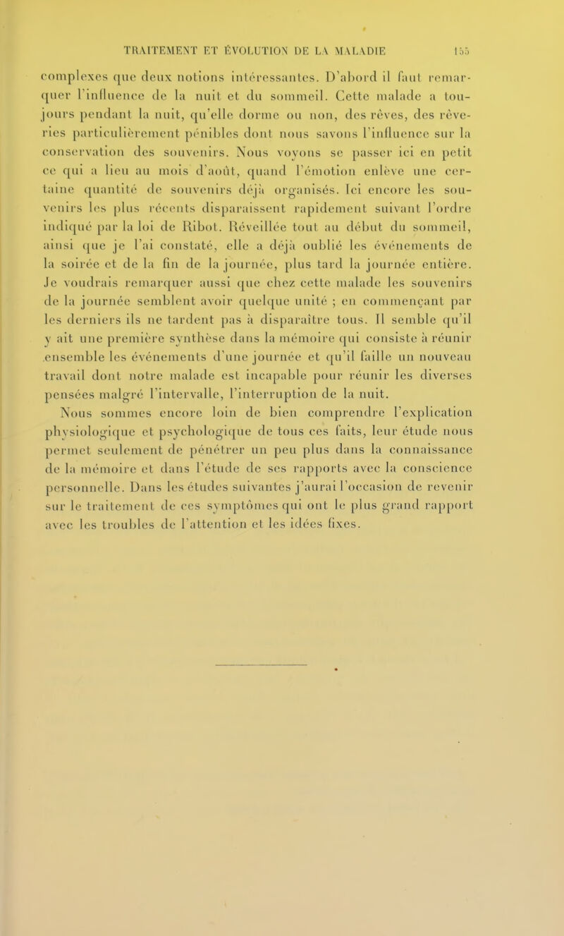 complexes que deux notions intéressantes. D'abord il faut remar- quer rinduence de la nuit et du sommeil. Cette malade a tou- jours pendant la nuit, qu'elle dorme ou non, des rêves, des rêve- ries particulièrement piMiibles dont nous savons rinfluence sur la conservation des souvenirs. Nous voyons se passer ici en petit ce qui a lieu au mois d'août, quand rémotion enlève une cer- taine quantité de souvenirs déjà organisés. Ici encore les sou- venirs les plus récents disparaissent rapidement suivant l'ordre indiqué par la loi de Ribol. Réveillée tout au début du sommeil, ainsi (pie je l'ai constaté, elle a déjii oublié les événements de la soirée et de la fin de la journée, plus tard la journée entière. Je voudrais remarquer aussi que chez cette malade les souvenirs de la journée semblent avoir quelque unité ; en commençant par les derniers ils ne tardent pas à disparaître tous. Il semble (ju'il y ait une première synthèse dans la mémoire qui consiste à réunir .ensemble les événements d'une journée et qu'il faille un nouveau travail dont notre malade est incapable pour réunir les diverses pensées malgré l'intervalle, l'interruption de la nuit. Nous sommes encore loin de bien comprendre l'explication phvsiologiquc et psychologi([ue de tous ces faits, leur étude nous permet seulement de pénétrer un peu plus dans la connaissance de la mémoire et dans l'étude de ses rapports avec la conscience personnelle. Dans les études suivantes j'aurai l'occasion de revenir sur le traitement de ces symptômes qui ont le plus grand rapport avec les troubles de l'attention et les idées fixes.