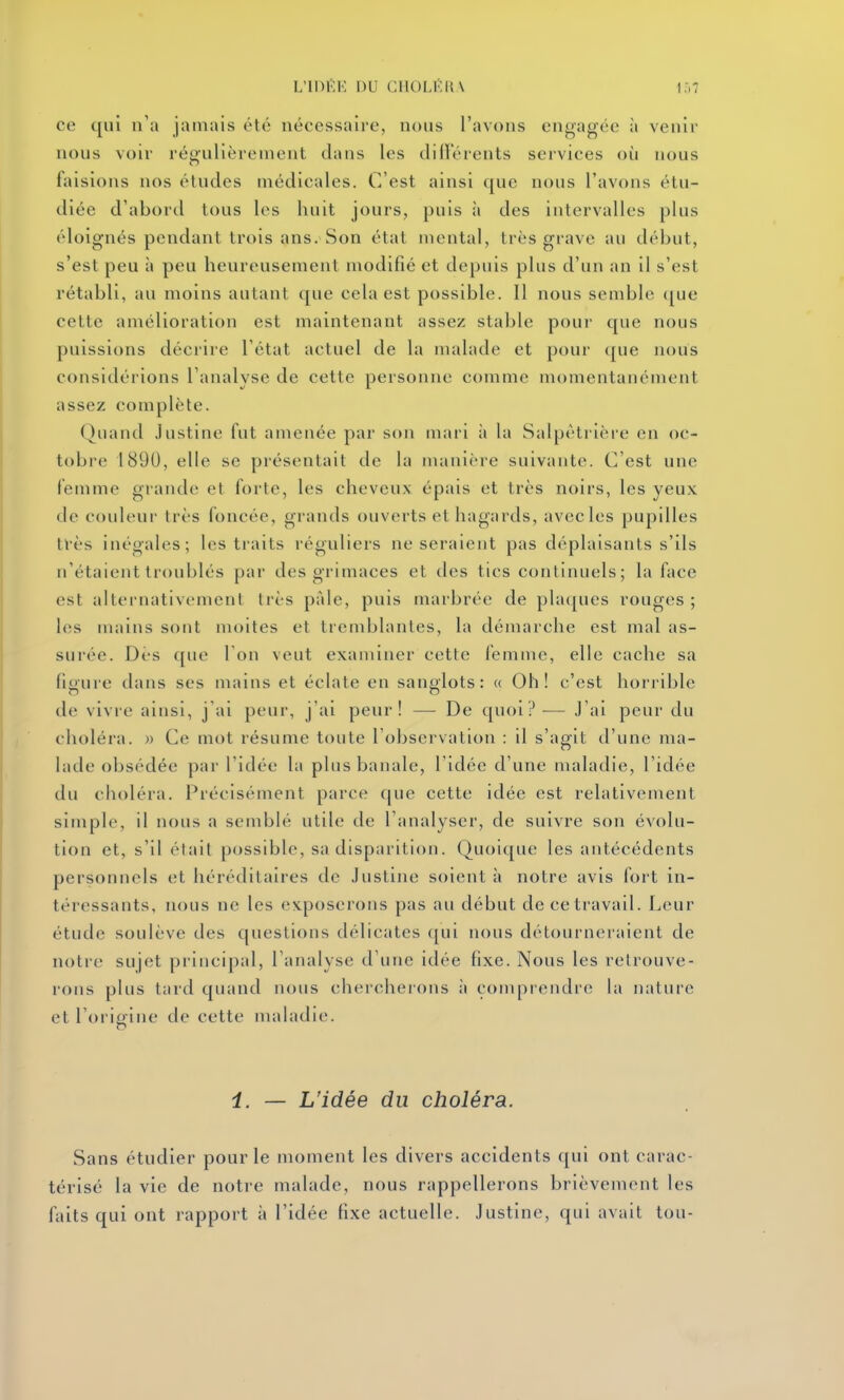 L'inilK DU CIlOLKia ce qui n'a jamais été nécessaire, nous l'avons engagée à venir nous voir régulièrement dans les dill'érents services où nous faisions nos études médicales. C'est ainsi que nous l'avons étu- diée d'abord tous les huit jours, puis à des intervalles plus éloignés pendant trois ans. Son état mental, très grave au début, s'est peu à peu heureusement modifié et depuis plus d'un an il s'est rétabli, au moins autant que cela est possible. Il nous semble (|ue cette amélioration est maintenant assez stable pour que nous puissions décrire l'état actuel de la malade et pour que nous considérions l'analyse de cette personne comme momentanément assez complète. Quand Justine fut amenée par son mari à la Salpètrièi-e en oc- tobre 1890, elle se présentait de la manière suivante. C'est une fetnme grande et forte, les cheveux épais et très noirs, les yeux de couleur très foncée, grands ouverts et hagards, avec les pupilles très inégales; les traits réguliers ne seraient pas déplaisants s'ils n'étaient troublés par des grimaces et des tics continuels; la face est alternativement très paie, puis marbrée de plaques rouges ; les mains sont moites et tremblantes, la démarche est mal as- surée. Dès ([ue Ton veut examiner cette femme, elle cache sa figure dans ses mains et éclate en sanglots: « Oh! c'est horrible de vivre ainsi, j'ai peur, j'ai peur! — De quoi?-— J'ai peur du choléra. » Ce mot résume toute l'observation : il s'agit d'une ma- lade obsédée par l'idée la plus banale, l'idée d'une maladie, l'idée du choléra. Précisément parce que cette idée est relativement simple, il nous a semblé utile de l'analyser, de suivre son évolu- tion et, s'il était possible, sa disparition. Quoique les antécédents personnels et héréditaires de Justine soient à notre avis fort in- téressants, nous ne les exposerons pas au début de ce travail. Leur étude soulève des questions délicates qui nous détourneraient de notre sujet principal, l'analyse d'une idée fixe. Nous les retrouve- rons plus tard quand nous chercherons à comprendre la nature et l'origine de cette maladie. i. — L'idée du choléra. Sans étudier pour le moment les divers accidents qui ont carac- térisé la vie de notre malade, nous rappellerons brièvement les faits qui ont rapport à l'idée fixe actuelle. Justine, qui avait ton-
