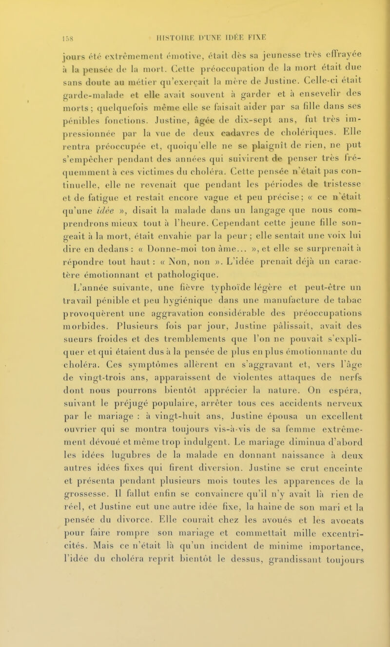 ir,S IIISTOIIll. D'UNE IDÉK VWF. jours été extrêmement émotive, ét;iit (lès sa jeunesse très effrayée il la pensée tle la mort. Cette préoccupation de la mort était due sans doute au métier qu'exerçait la mère de Justine. Celle-ci était garde-malade et elle avait souvent à garder et à ensevelir des morts; quelquefois même elle se faisait aider par sa fille dans ses pénibles fonctions. Justine, Agée de dix-sept ans, fut très im- pressionnée par la vue de deux cadavres de cholériques. Elle lentra préoccupée et, quoiqu'elle ne se plaignît de rien, ne put s'empêcher pendant des années qui suivirent de penser très li é- (pieniment à ces victimes du choléra. Cette pensée n'était pas con- tinuelle, elle ne revenait que pendant les périodes de tristesse et de fatigue et restait encore vague et peu précise; « ce n'était qu'une idée », disait la malade dans un langage que nous com- prendrons mieux tout à l'heure. Cependant cette jeune fille son- geait à la mort, était envahie par la peur; elle sentait une voix lui dire en dedans: « Donne-moi tonàme... )),et elle se surprenait ii répondre tout haut: « Non, non ». L'idée prenait déjà un carac- tère émotionnant et pathologique. L'année suivante, une fièvre typhoïde légère et peut-être un travail pénible et peu hygiénique dans une manufacture de tabac provoquèrent une aggravation considérable des préoccupations morbides. Plusieurs fois par jour, Justine pâlissait, avait des sueurs froides et des tremblements que l'on ne pouvait s'expli- quer et qui étaient dus ;i la pensée de plus en plus émotionnanto du choléra. Ces symptômes allèrent en s'aggravant et, vers l'âge de vingt-trois ans, apparaissent de violentes attaques de nerfs dont nous pourrons bientôt apprécier la nature. On espéra, suivant le pi'éjugé populaire, arrêter tous ces accidents nerveux par le mariage : à vingt-huit ans, Justine épousa un excellent ouvrier qui se montra toujours vis-;i-vis de sa femme extrême- ment dévoué et même trop indulgent. Le mariage diminua d'abord les idées lugubres de la malade en donnant naissance à deux autres idées fixes qui firent diversion. Justine se crut enceinte et présenta pendant plusieurs mois toutes les apparences de la grossesse. Il fidliit enfin se convaincre qu'il n'y avait là rien de réel, et Justine eut une autre idée fixe, la haine de son mari et la pensée du divorce. Elle courait chez les avoués et les avocats pour faire rompre son mariage et commettait mille excentri- cités. Mais ce n'était là qu'un incident de minime importance, l'idée du choléra reprit bientôt le dessus, grandissant toujours