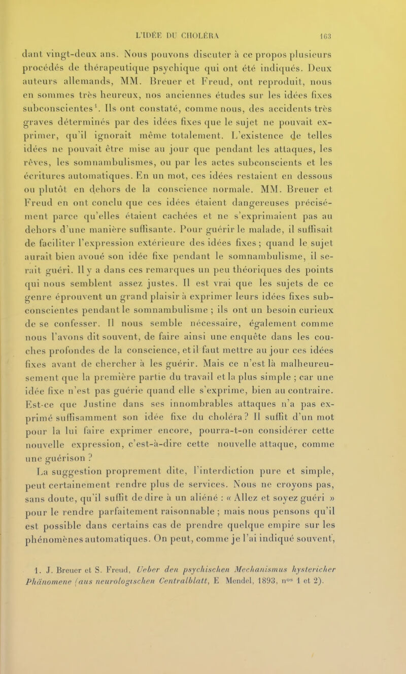 L'IDÉE 1)1 CHOI.KKV 1G3 claiil vinot-cleux uns. Nous pouvons discuter à ce propos plusieurs procédés de thérapeutique psychique qui ont été indi([ués. Deux auteurs allemands, MM. Breuer et Freud, ont reproduit, nous en sommes très heureux, nos anciennes études sur les idées fixes subconscientes'. Ils ont constaté, comme nous, des accidents très graves déterminés par des idées fixes que le sujet ne pouvait ex- primer, qu'il ignorait même totalement, [/existence de telles idées ne pouvait être mise au jour que pendant les attaques, les rêves, les somnambulismes, ou par les actes subconscients et les écritures automatiques. En un mot, ces idées restaient en dessous ou plutôt en dehors de la conscience normale. MM. Breuer et Freud en ont conclu que ces idées étaient dangereuses précisé- ment parce qu'elles étaient cachées et ne s'exprimaient pas au dehors d'une manière sulîisante. Pour guérir le malade, il suffisait de faciliter l'expression extérieure des idées fixes; quand le sujet aurait bien avoué son idée fixe pendant le somnambulisme, il se- rait guéri. Il y a dans ces remarques un peu théoriques des points qui nous semblent assez justes. Il est vrai que les sujets de ce genre éprouvent un grand plaisir à exprimer leurs idées fixes sub- conscientes pendant le somnambulisme ; ils ont un besoin curieux de se confesser. Il nous semble nécessaire, également comme nous l'avons dit souvent, de faire ainsi une enquête dans les cou- ches profondes de la conscience, et il faut mettre au jour ces idées fixes avant de chercher à les guérir. Mais ce n'est là malheureu- sement que la première partie du travail et la plus simple ; car une idée fixe n'est pas guérie quand elle s'exprime, bien au contraire. Est-ce que Justine dans ses innombrables attaques n'a pas ex- primé suffisamment son idée fixe du choléra? Il suffit d'un mot pour la lui faire exprimer encore, pourra-t-on considérer cette nouvelle expression, c'est-à-dire cette nouvelle attaque, comme une ifuérison ? La suggestion proprement dite, l'interdiction pure et simple, peut certainement rendre plus de services. Nous ne croyons pas, sans doute, qu'il suffit dédire à un aliéné : « Allez et soyez guéri « pour le rendre parfaitement raisonnable ; mais nous pensons qu'il est possible dans certains cas de prendre quelque empire sur les phénomènes automatiques. On peut, comme je l'ai indiqué souvent', 1. J. Breuer cl S. Freud, Ueber den psycliiaclien Mcr./iaiiisinii.s hjxleric/ier Phunoiiiene (ans neurologischen Centralblatt, E Mendel, 1893, n» 1 et 2).