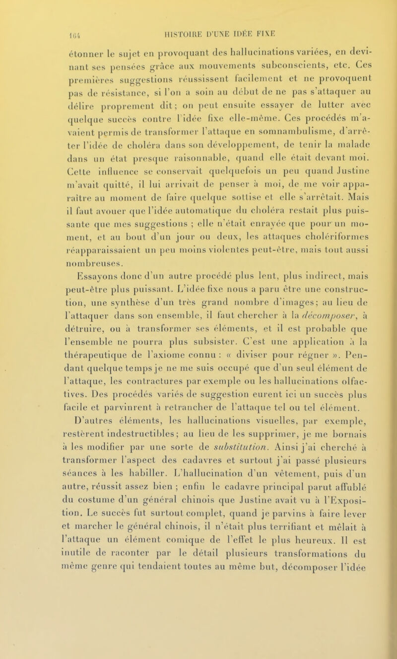 étonner le su jet en provoquant des hallucinations variées, en devi- nant ses pensées grâce aux mouvements subconscients, etc. Ces premières suggestions réussissent facilement et ne provoquent pas de résistance, si l'on a soin au début de ne pas s'attaquer au délire proprement dit; on peut ensuite essayer de lutter avec quelque succès contre Tidée fixe elle-même. Ces procédés m'a- vaient permis de transformer l'attaque en somnambulisme, d'arrê- ter l'idée de choléra dans son développement, de tenir la malade dans un état presque raisonnable, cfuand elle était devant moi. Celte influence se conservait quelquefois un peu quand Justine m'avait quitté, il lui arrivait de penser à moi, de me voir appa- raître au moment de faire (piolque sottise et elle s'arrêtait. Mais il faut avouer que l'idée automatique du choléra restait plus puis- sante que mes suggestions ; elle n'était enrayée que pour un mo- ment, et au bout d'un jour ou deux, les attaques cholériformes réapparaissaient un peu moins violentes peut-être, mais tout aussi nond^reuses. Essayons donc d'un autre procédé plus lent, plus indirect, mais peut-être plus puissant. L'idée fixe nous a paru être une construc- tion, une synthèse d'un très grand nombre d'images; au lieu de l'attaquer dans son ensemble, il faut chercher à h> dcU-oinposer, à détruire, ou à transformer ses éléments, et il est probable que l'ensemble ne pourra plus subsister. C'est une application à la thérapeutique de l'axiome connu : « diviser pour régner ». Pen- dant quelque temps je ne me suis occupé que d'un seul élément de l'attaque, les contractures par exemple ou les hallucinations olfac- tives. Des procédés variés de suggestion eurent ici un succès plus facile et parvinrent à retrancher de l'attaque tel ou tel élément. D'autres éléments, les hallucinations visuelles, par exemple, restèrent indestructibles; au lieu de les supprimer, je me bornais il les modifier par une sorte de substitution. Ainsi j'ai cherché à transformer l'aspect des cadavres et surtout j'ai passé plusieurs séances à les habiller. L'hallucination d'un vêtement, puis d'un autre, réussit assez bien ; enfin le cadavre principal parut affublé du costume d'un général chinois que Justine avait vu à l'Exposi- tion. Le succès fut surtout complet, quand je parvins à faire lever et marcher le général chinois, il n'était plus terrifiant et mêlait à l'attaque un élément comique de l'effet le plus heureux. Il est inutile de raconter par le détail plusieurs transformations du même genre qui tendaient toutes au même but, décomposer l'idée