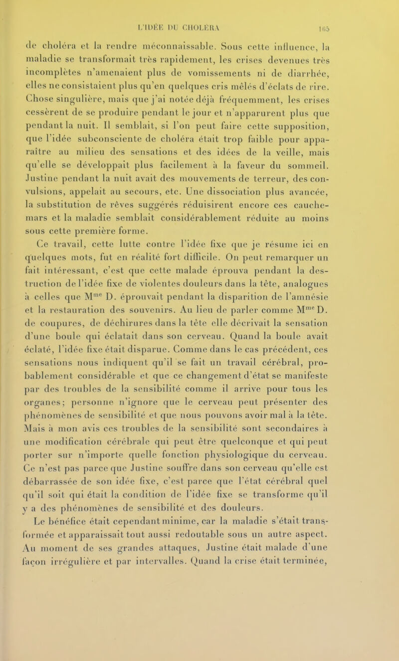 I.'IDKI', Dl CIIOI.KIIA liiâ de choléra et la reiulre méconnaissable. Sous cette inlliience, la maladie se transformait très rapidement, les crises devenues très incomplètes n'amenaient plus de vomissements ni de diarrhée, elles ne consistaient plus qu'en quelques cris mêlés d'éclats de rire. Chose singulière, mais que j'ai notée déjà fréquemment, les crises cessèrent de se produire pendant le jour et n'apparurent plus que pendant la nuit. Il semblait, si l'on peut faire cette supposition, que l'idée subconsciente de choléra était trop faible pour appa- raître au milieu des sensations et des idées de la veille, mais qu'elle se développait plus facilement à la faveur du sommeil. Justine pendant la nuit avait des mouvements de terreur, des con- vulsions, appelait au secours, etc. Une dissociation plus avancée, la substitution de rêves suggérés réduisirent encore ces cauche- mars et la maladie semblait considérablement réduite au moins sous cette première forme. Ce travail, cette lutte contre l'idée fixe que je résume ici en quelques mots, fut en réalité fort difficile. On peut remarquer un fait intéressant, c'est que cette malade éprouva pendant la des- truction de l'idée fixe de violentes douleurs dans la tête, analogues à celles que M' D. éprouvait pendant la disparition de l'amnésie et la restauration des souvenirs. Au lieu de parler comme M'^^'D. de coupures, de déchirures dans la tête elle décrivait la sensation d'une boule qui éclatait dans son cerveau. Quand la boule avait éclaté, l'idée fixe était disparue. Comme dans le cas précédent, ces sensations nous indiquent qu'il se fait un travail cérébral, pro- bablement considérable et que ce changement d'état se manifeste par dos troubles de la sensibilité comme il arrive pour tous les organes; personne n'ignore que le cerveau peut présenter des phénomènes de sensibilité et que nous pouvons avoir mal à la tête. Mais il mon avis ces troubles de la sensibilité sont secondaires it une modification cérébrale qui peut être quelconque et qui peut porter sur n'importe quelle fonction physiologique du cerveau. Ce n'est pas parce que Justine souftVe dans son cerveau qu'elle est débarrassée de son idée fixe, c'est parce que l'état cérébral quel f|u'il soit qui était la condition de l'idée fixe se transforme (ju'il y a des phénomènes de sensibilité et des douleurs. Le bénéfice était cependant minime, car la maladie s'était trans- formée et apparaissait tout aussi redoutable sous un autre aspect. Au moment de ses grandes attaques, Justine était malade d'une façon irrégulière et par iiit(M vallcs. Quand la crise était terminée,