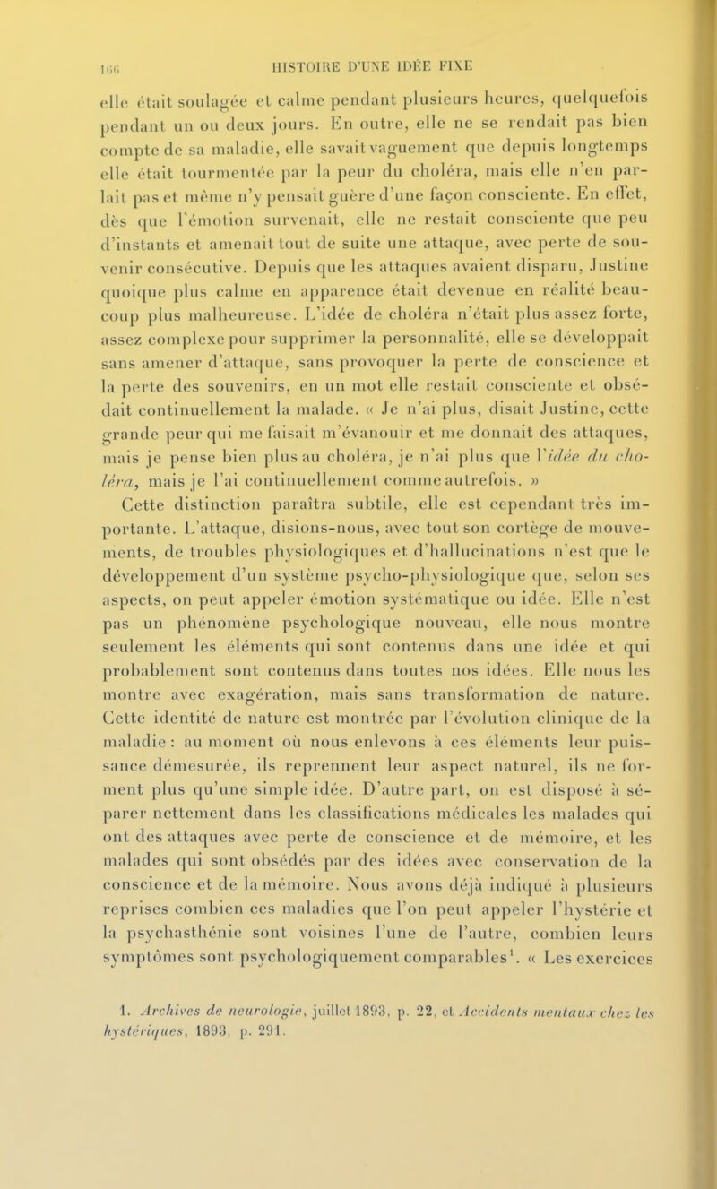 elle était soulagée et calme pendant plusieurs heures, (|uelque(()is pendant un ou deux jours. En outre, elle ne se rendait pas bien compte de sa maladie, elle savait vaguement que depuis longtemps elle était tourmentée par la peur du choléra, mais elle n'en par- lait pas et même n'y pensait guère d'une façon consciente. En efTet, dès ([ue l'émolion survenait, elle ne restait consciente que peu d'instants et amenait tout de suite une attaque, avec perte de sou- venir consécutive. Depuis que les attaques avaient disparu, Justine quoique plus calme en apparence était devenue en réalité beau- coup plus malheureuse. L'idée de choléra n'était plus assez forte, assez complexe pour supprimer la personnalité, elle se développait sans amener d'atta([ue, sans provoquer la perte de conscience et la perte des souvenirs, en un mot elle restait consciente et obsé- dait continuellement la malade. « Je n'ai plus, disait Justine, cette grande peur qui me faisait m'évanouir et me donnait des attaques, mais je pense bien plus au choléra, je n'ai plus que Vidée du cho- léra, mais je l'ai continuellement comme autrefois, w Cette distinction paraîtra subtile, elle est cependant très im- portante. L'attaque, disions-nous, avec tout son cortège de mouve- ments, de troubles physiologiques et d'hallucinations n'est que le développement d'un système psycho-physiologique que, selon ses aspects, on peut appeler émotion systématique ou idée. E'.lle n'est pas un phénomène psychologique nouveau, elle nous montre seulement les éléments qui sont contenus dans une idée et qui probablement sont contenus dans toutes nos idées. Elle nous les montre avec exagération, mais sans transformation de nature. Cette identité de nature est montrée par l'évolution clinique de la maladie : au moment où nous enlevons à ces éléments leur puis- sance démesurée, ils reprennent leur aspect naturel, ils ne for- ment plus qu'une simple idée. D'autre part, on est disposé \\ sé- parer nettement dans les classifications médicales les malades qui ont des attaques avec perte de conscience et de mémoire, et les malades qui sont obsédés par des idées avec conservation de la conscience et de la mémoire. Nous avons déjà indiqué h plusieurs reprises combien ces maladies que l'on peut appeler l'hystérie et la psychasthénie sont voisines l'une de l'autre, combien leurs symptômes sont psychologiquement comparables'. « Les exercices 1. Archivas de neurolog'w, juillet 1893, p. 22, cl Accidc/its mentaux chez les hystér'uiiies, 1893, p. 291.