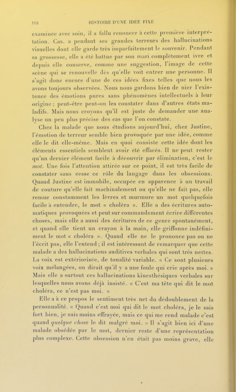 examinée avec soin, il a fallu renoncer à celte preniiére interpré- tation. Cas. a pendant ses grandes terreurs des hallucinations visuelles dont elle garde très imparfaitement le souvenir. Pendant sa grossesse, elle a été battue par son mari complètement ivre et depuis elle conserve, comme une suggestion, l'image de cette scène qui se renouvelle dès qu'elle voit entrer une personne. Il s'agit donc encore d'une de ces idées fixes telles que nous les avons toujours observées. Nous nous gardons bien de nier l'exis- tence des émotions pures sans phénomènes intellectuels à leur orio-ine ; peut-être peut-on les constater dans d'autres états ma- ladifs. Mais nous croyons qu'il est juste de demander une ana- lyse un peu plus précise des cas que l'on constate. Chez la malade que nous étudions aujourd'hui, chez Justine, Témotion de terreur semble bien provoquée par une idée, comme elle le dit elle-même. Mais en quoi consiste cette idée dont les éléments essentiels semblent avoir été efifacés. Il ne peut rester qu'un dernier élément facile à découvrir par élimination, c'est le mot. Une fois l'attention attirée sur ce point, il est très facile de constater sans cesse ce rôle du langage dans les obsessions. Quand Justine est immobile, occupée en apparence à un travail de couture qu'elle fait machinalement ou qu'elle ne fait pas, elle remue constamment les lèvres et murmure un mot quelquefois facile à entendre, le mot « choléra ». Elle a des écritures auto- matiques provoquées et peut sur commandement écrire différentes choses, mais elle a aussi des écritures de ce genre spontanément, et quand elle tient un crayon à la main, elle griffonne indéfini- ment le mot « choléra )). Quand elle ne le prononce pas ou ne l'écrit pas, elle l'entend ; il est intéressant de remarquer que celte malade a des hallucinations auditives verbales qui sont très nettes. La voix est extériorisée, de tonalité variable. « Ce sont plusieurs voix mélangées, on dirait qu'il y a une foule qui crie après moi. » Mais elle a surtout ces hallucinations kinesthésiques verbales sur lesquelles nous avons déjà insisté. « C'est ma tête qui dit le mot choléra, ce n'est pas moi. » Elle a à ce propos le sentiment très net du dédoublement de la personnalité. « Quand c'est moi qui dit le mot choléra, je le sais fort bien, je suis moins effrayée, mais ce qui me rend malade c'est quand quelque chose le dit malgré moi. » Il s'agit bien ici d'une malade obsédée par le mol, dernier reste d'une représentation plus complexe. Cette obsession n'en était pas moins grave, elle