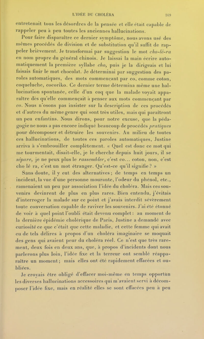 entretenait tous les désordres de la pensée et elle était capable de rappeler peu à peu toutes les anciennes hallucinations. Pour faire disparaître ce dernier symptôme, nous avons usé des mêmes procédés de division et de substitution qu'il suffit de rap- peler brièvement. Je transformai par suggestion le mot cho-lé-ra en nom propre du général chinois. Je laissai la main écrire auto- matiquement la première syllabe clio, puis je la dirigeais et lui faisais finir le mot chocolat. Je déterminai par suggestion des pa- roles automatiques, des mots commençant par co, comme coton, coqueluche, cocoriko. Ce dernier terme détermina même une hal- lucination spontanée, celle d'un coq que la malade voyait appa- raître dès qu'elle commençait à penser aux mots commençant par co. Nous n'osons pas insister sur la description de ces procédés et d'autres du même genre qui sont très utiles, mais qui paraîtront un peu enfantins. Nous dirons, pour notre excuse, que la péda- gogie ne nous a pas encore indiqué beaucoup de procédés pratiques pour décomposer et détruire les souvenirs. Au milieu de toutes ces hallucinations, de toutes ces paroles automatiques, Justine arriva h s'embrouiller complètement. « Quel est donc ce mot qui me tourmentait, disait-elle, je le cherche depuis huit jours, il se sépare, je ne peux plus le rassembler, c'est co... coton, non, c'est cho lé ra, c'est un mot étranger. Qu'est-ce qu'il signifie ? » Sans doute, il y eut des alternatives ; de temps en temps un incident, la vue d'une personne mourante, l'odeur du phénol, etc., ramenaient un peu par association l'idée du choléra. Mais ces sou- venirs devinrent de plus en plus rares. Bien entendu, j'évitais d'interroger la malade sur ce point et j'avais interdit sévèrement toute conversation capable de raviver les souvenirs. J'ai été étonné de voir à (|uel point l'oubli était devenu complet : au moment de la dernière épidémie cholérique de Paris, Justine a demandé avec curiosité ce que c'était que cette maladie, et cette femme qui avait eu de tels délires à propos d'un choléra imaginaire se moquait des gens qui avaient peur du choléra réel. Ce n'est que très rare- ment, deux fois en deux ans, que, à propos d'incidents dont nous parlerons plus loin, l'idée fixe et la terreur ont semblé réappa- raître un moment; mais elles ont été rapidement effacées et ou- bliées. Je croyais être obligé d'effacer moi-même en temps opportiin les diverses hallucinations accessoires qui m'avaicnl servi à décom- poser l'idée fixe, mais en réalité elles se sont elfarées peu à peu
