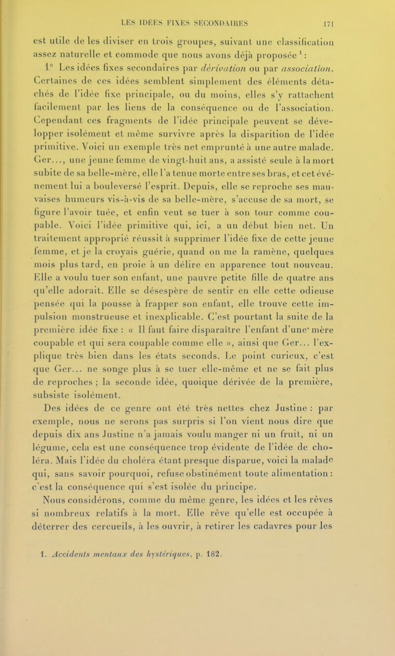 est utile de les diviser en trois groupes, suivant une elassi(ieali(m assez naturelle et commode que nous avons déjà proposée ' : l Les idées fixes secondaires par dérivation ou par association.. Certaines de ces idées seml)lent simplement des éléments déta- chés de l'idée fixe principale, ou du moins, elles s'y rattachent tacilement par les liens de la conséquence ou de l'association. Cependant ces fragments de l'idée principale peuvent se déve- lopper isolément et même survivre après la disparition de l'idée primitive. Voici un exemple très net emprunté à une autre malade. Ger..., une jeune femme de vingt-huit ans, a assisté seule à la mort subite de sa belle-mère, elle l'a tenue morte entre ses bras, et cet évé- nement lui a bouleversé l'esprit. Depuis, elle se reproche ses mau- vaises humeurs vis-à-vis de sa belle-mère, s'accuse de sa mort, se figure l'avoir tuée, et enfin veut se tuer à son tour comme cou- pable. Voici l'idée primitive qui, ici, a un début bien net. Un traitement approprié réussit à supprimer l'idée fixe de cette jeune femme, et je la croyais guérie, quand on me la ramène, quelques mois plus tard, en proie à un délire en apparence tout nouveau. Elle a voulu tuer son enfant, une pauvre petite fille de quatre ans qu'elle adorait. Elle se désespère de sentir en elle cette odieuse pensée qui la pousse à frapper son enfant, elle trouve cette im- pulsion monstrueuse et inexplicable. C'est pourtant la suite de la première idée fixe: « Il faut faire disparaître l'enfant d'une mère coupable et qui sera coupable comme elle », ainsi que Ger... l'ex- plique très bien dans les états seconds. Le point curieux, c'est que Ger... ne songe plus à se tuer elle-même et ne se fait plus de reproches ; la seconde idée, quoique dérivée de la première, subsiste isolément. Des idées de ce genre ont été très nettes chez Justine : par exemple, nous ne serons pas surpris si l'on vient nous dire que depuis dix ans Justine n'a jamais voulu manger ni un fruit, ni un légume, cela est une conséquence trop évidente de l'idée de cho- léra. Mais l'idée du choléra étant presque disparue, voici la malade qui, sans savoir pourquoi, refuse obstinément toute alimentation : c'est la conséquence qui s'est isolée du principe. Nous considérons, comme du même genre, les idées et les rêves si nombreux relatifs ii la mort. Elle rêve qu'elle est occupée à déterrer des cercueils, à les ouvrir, à retirer les cadavres pour les