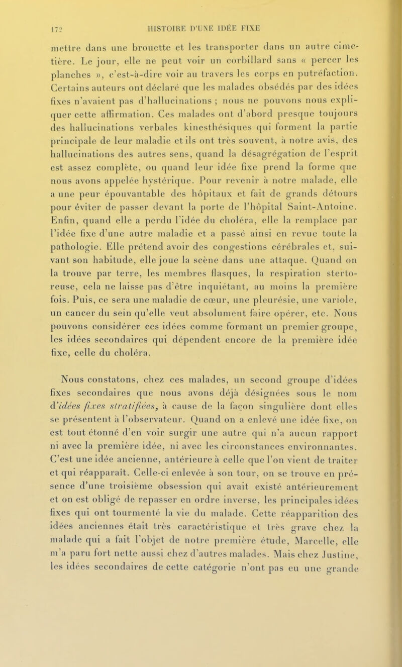 mettre dans une brouette et les transporter dans un autre cime- tière. Le jour, elle ne peut voir un corbillard sans « percer les planches », c'est-à-dire voir au travers les corps en putréfaction. Certains auteurs ont déclaré que les malades obsédés par des idées fixes n'avaient pas d'hallucinations ; nous ne pouvons nous expli- quer cette affirmation. Ces malades ont d'abord presque toujours des hallucinations verbales kinesthésiques qui forment la partie principale de leur maladie et ils ont très souvent, h notre avis, des hallucinations des autres sens, quand la désagrégation de l'esprit est assez complète, ou quand leur idée fixe prend la forme que nous avons appelée hystérique. Pour revenir à notre malade, elle a une peur épouvantable des hôpitaux et fait de grands détours pour éviter de passer devant la porte de l'hôpital Saint-Antoine. Enfin, quand elle a perdu l'idée du choléra, elle la remplace par l'idée fixe d'une auti-e maladie et a passé ainsi en revue toute la pathologie. Elle prétend avoir des congestions cérébrales et, sui- vant son habitude, elle joue la scène dans une attaque. Quand on la trouve par terre, les membres flasques, la respiration sterto- reuse, cela ne laisse pas d'être inquiétant, au moins la première fois. Puis, ce sera une maladie de cœur, une pleurésie, une variole, un cancer du sein qu'elle veut absolument faire opérer, etc. Nous pouvons considérer ces idées comme formant un premier groupe, les idées secondaires qui dépendent encore de la première idée fixe, celle du choléra. Nous constatons, chez ces malades, un second groupe d'idées fixes secondaires que nous avons déjà désignées sous le nom d'idées fixes slmtifiées, à cause de la façon singulière dont elles se présentent à l'observateur. Quand on a enlevé une idée fixe, on est tout étonné d'en voir surgir une autre qui n'a aucun rapport ni avec la première idée, ni avec les circonstances environnantes. C'est une idée ancienne, antérieure à celle que l'on vient de traiter et qui réapparaît. Celle-ci enlevée à son tour, on se trouve en pré- sence d'une troisième obsession qui avait existé antérieurement et on est obligé de repasser en ordre inverse, les principales idées fixes qui ont tourmenté la vie du malade. Cette réapparilion des idées anciennes était très caractéristique et très grave chc/. la malade qui a fait l'objet de notre première étude, Marcelle, elle m'a paru fort nette aussi chez d'autres malades. Mais chez .lustine, les idées secondaires de cette catégorie n'ont pas eu une grande