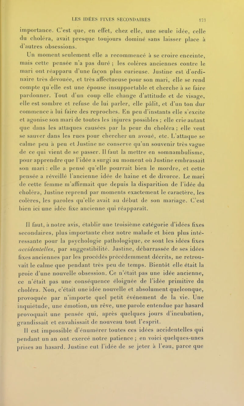 impoitatice. C'est que, en edet, chez elle, une seule idée, celle du choléra, avait presque toujours dominé sans laisser place à d'autres obsessions. Un moment seulement elle a recommencé à se croire enceinte, mais cette pensée n'a pas duré ; les colères anciennes contre le mari ont réapparu d'une façon plus curieuse. Justine est d'ordi- naire très dévouée, et très ad'ectuense pour son mari, elle se rend compte qu'elle est une épouse insupportable et cherche à se faire pardonner. Tout d'un coup elle change d'attitude et de visage, elle est sombre et refuse de lui parler, elle pillit, et d'un ton dur commence à lui faire des reproches. En peu d'instants elle s'excite et agonise son mari de toutes les injures possibles ; elle crie autant que dans les attaques causées par la peur du choléra ; elle veut se sauver dans les rues pour chercher un avoué, etc. l/attaque se calme peu h peu et Justine ne conserve qu'un souvenir très vague de ce qui vient de se passer. Il faut la mettre en somnambulisme, pour apprendre que l'idée a surgi au moment oii Justine embrassait son mari : elle a pensé qu'elle pourrait bien le mordre, et cette pensée a réveillé l'ancienne idée de haine et de divorce. Le mari de cette femme m'afïîrmait que depuis la disparition de l'idée du choléra, Justine reprend par moments exactement le caractère, les colères, les paroles qu'elle avait au début de son mariage. C'est bien ici une idée fixe ancienne qui réapparaît. 11 faut, à notre avis, établir une troisième catégorie d'idées fixes secondaires, plus importante chez notre malade et bien plus inté- ressante pour la psychologie pathologique, ce sont les idées fixes accidentelles, par suggestibilité. Justine, débarrassée de ses idées fixes anciennes par les procédés précédemment décrits, ne retrou- vait le calme que pendant très peu de temps. Bientôt elle était la proie d'une nouvelle obsession. Ce n'était pas une idée ancienne, ce n'était pas une conséquence éloignée de l'idée primitive du choléra. Non, c'était une idée nouvelle et absolument quelconque, provoquée par n'importe quel petit événement de la vie. Une inquiétude, une émotion, un rêve, une parole entendue par hasard provoquait une pensée qui, après quelques jours d'incubation, grandissait et envahissait de nouveau tout l'esprit. Il est impossible d'énumérer toutes ces idées accidentelles qui pendant un an ont exercé notre patience ; en voici quelques-unes prises au hasard. Justine eut l'idée de se jeter à l'eau, parce que