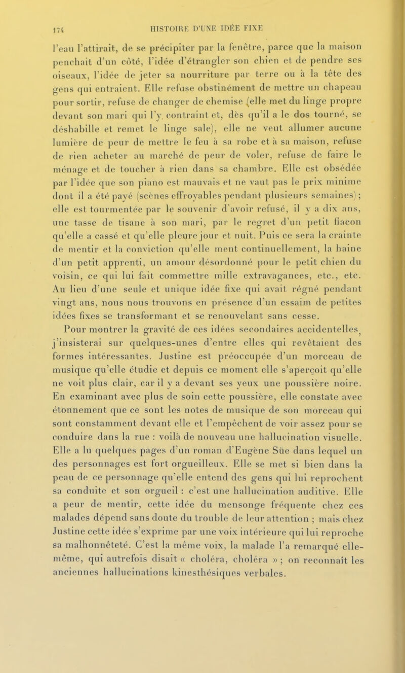l'eau l'attirait, de se précipiter par la fenêtre, parce que la maison penchait d'un côté, l'idée d'étrangler son chien et de pendre ses oiseaux, l'idée de jeter sa nourriture par terre ou à la tête des gens qui entraient. Elle refuse obstinément de mettre un chapeau pour sortir, refuse de changer de chemise (elle met du linge propre devant son mari qui l'y. contraint et, dès qu'il a le dos tourné, se déshabille et remet le linge sale), elle ne veut allumer aucune lumière de peur de mettre le feu à sa robe et à sa maison, refuse de rien acheter au marché de peur de voler, refuse de faire le ménage et de toucher ;i rien dans sa chambre. Elle est obsédée par l'idée que son piano est mauvais et ne vaut pas le prix minime dont il a été payé (scènes effroyables pendant plusieurs semaines); elle est tourmentée par le souvenir d'avoir refusé, il y a dix ans, une tasse de tisane à son mari, par le regret d'un petit flacon qu'elle a cassé et qu'elle pleure jour et nuit. Puis ce sera la crainte de mentir et la conviction qu'elle ment continuellement, la haine d'un petit apprenti, un amour désordonné pour le petit chien du voisin, ce qui lui fait commettre mille extravagances, etc., etc. Au lieu d'une seule et unique idée fixe qui avait régné pendant vingt ans, nous nous trouvons en présence d'un essaim de petites idées fixes se transformant et se renouvelant sans cesse. Pour montrer la gravité de ces idées secondaires accidentelles j'insisterai sur quelques-unes d'entre elles qui revêtaient des formes intéressantes. Justine est préoccupée d'un morceau de musique qu'elle étudie et depuis ce moment elle s'aperçoit qu'elle ne voit plus clair, car il y a devant ses yeux une poussière noire. En examinant avec plus de soin cette poussière, elle constate avec étonnement que ce sont les notes de musique de son morceau qui sont constamment devant elle et l'empêchent de voir assez pour se conduire dans la rue : voilà de nouveau une hallucination visuelle. Elle a lu quelques pages d'un roman d'Eugène Sue dans lequel un des personnages est fort orgueilleux. Elle se met si bien dans la peau de ce personnage qu'elle entend des gens qui lui reprochent sa conduite et son orgueil : c'est une hallucination auditive. Elle a peur de mentir, cette idée du mensonge fréquente chez ces malades dépend sans doute du trouble de leur attention ; mais chez Justine cette idée s'exprime par une voix intérieure qui lui reproche sa malhonnêteté. C'est la même voix, la malade l'a remarqué elle- même, qui autrefois disait « choléra, choléra » ; on reconnaît les anciennes hallucinations kinesthésiqucs verbales.
