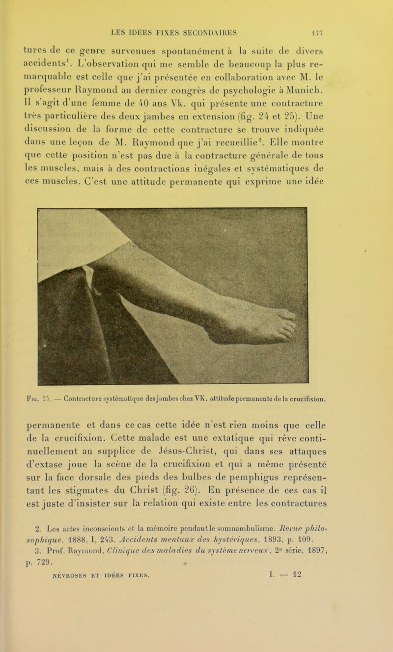 tures de ce genre survenues spontanément à la suite de divers accidents'. L'observation qui me semble de beaucoup la plus re- marquable est celle que j'ai présentée en collaboration avec M. le professeur Raymond au dernier congrès de psychologie à Munich. Il s'agit d'une femme de 40 ans Vk, qui présente une contracture très particulière des deux jambes en extension (fig. 24 et 25). Une discussion de la forme de cette contracture se trouve indiquée dans une leçon de M. Raymond que j'ai recueillie'. Elle montre que cette position n'est pas due à la contracture générale de tous les muscles, mais à des contractions inégales et systématiques de ces muscles. C'est une attitude permanente qui exprime une idée Fig. 2ô. — Contracture systématique desjambeschez VK. attitude permanente de la crucifixion. permanente et dans ce cas cette idée n'est rien moins que celle de la crucifixion. Cette malade est une extatique qui rêve conti- nuellement au supplice de Jésus-Christ, qui dans ses attaques d'extase joue la scène de la crucifixion et qui a même présenté sur la face dorsale des pieds des bulbes de pemphigus représen- tant les stigmates du Christ (fig. 2C). En présence de ces cas il est juste d'insister sur la relation qui existe entre les contractures 2. Les actes inconscients et la mémoire pendant le somnambulisme. Revue philo- sophique. 1888. I, 243. Accidents mentaux des hystériques, 1893, p. 109. 3. Prof. Raymond, Clinique des maladies du sysli'me neiveu.r, 2<^ série, 1897, p. 729. NÉVROSES ET IDEES lIXES. 1. 12