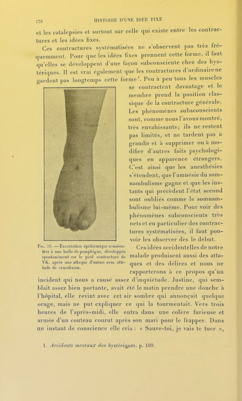 et les caUilepsles et surtout sur celle qui existe entre les contrac- tures et les idées fixes. Ces contractures systématisées ne s'observent pas très fré- quemment. Pour que les idées fixes prennent cette forme, il faut qu'elles se développent d'une façon subconsciente chez des hys- tériques. 11 est vrai également que les contractures d'ordinaire ne gardent pas longtemps cette forme'. Peu à peu tous les muscles se contractent davantage et le membre prend la position clas- sique de la contracture générale. Les phénomènes subsconscients sont, comme nous l'avons montré, très envahissants; ils ne restent pas limités, et ne tardent pas à grandir et à supprimer ou à mo- difier d'autres faits psychologi- ques en apparence étrangers. C'est ainsi que les anesthésies s'étendent, que l'amnésie du som- nambulisme gagne et que les ins- tants qui précèdent l'état second sont oubliés comme le somnam- bulisme lui-même. Pour voir des phénomènes subconscients très nets et en particulier des contrac- tures systématisées, il faut pou- voir les observer dès le début. FiG. 26. — Excoriation épidermiqueconsécu- idées accidentelles dc notre live à une bulle de pcmphigus, développée . . sponlanémcnt sur le pied contracluré de malade produisent aUSSl dcS atta- VK. après une attaque d'extase avec alti- q^gg g^. ^Jgg délires et nOUS ne tude de crucifixion. ^ , rapporterons à ce propos qu un incident qui nous a causé assez d'inquiétude. Justine, qui sem- blait assez bien portante, avait été le matin prendre une douche à l'hôpital, elle revint avec cet air sombre qui annonçait quelque orage, mais ne put expliquer ce qui la tourmentait. Vers trois heures de l'après-midi, elle entra dans une colère furieuse et armée d'un couteau courut après son mari pour le frapper. Dans un instant de conscience elle cria : « Sauve-toi, je vais te tuer », l. Accidents mentaux des hystériques, p. 109.